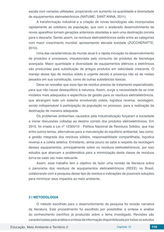 Educação, Meio Ambiente e Território 2 Capítulo 12 110
escala com variadas utilidades, propiciando um aumento na quantidade e diversidade
de equipamentos eletroeletrônicos (NATUME; SANT’ANNA, 2011).
A transformação industrial e a criação de novas tecnologias são incorporadas
rapidamente ao cotidiano da população, que com o acelerado desenvolvimento de
novos aparelhos tornam gerações anteriores obsoletas e sem uma destinação correta
para o descarte. Sendo assim, os resíduos eletroeletrônicos estão entre as categorias
com maior crescimento mundial, apresentando elevada toxidade (ZUCCHERATTE,
2010).
Uma das características do mundo atual é a rápida inovação no desenvolvimento
de produtos e processos, impulsionada pelo consumo de produtos de tecnologia
avançada. Maior quantidade e diversidade de equipamentos elétricos e eletrônicos
são produzidas para substituição de antigos produtos em velocidade crescente. O
manejo desse tipo de resíduo sólido é urgente devido à presença não só de metais
pesados em sua constituição, como de outras substâncias tóxicas.
Deve-se ressaltar que esse tipo de resíduo precisa de tratamento especializado,
para que não cause desequilíbrio à natureza. Assim, surge a necessidade de se criar
modelos mais adequados e específicos de gestão para os resíduos eletroeletrônicos,
que abrangem todo um sistema envolvendo coleta, logística reversa, reciclagem,
sendo indispensável à participação da população no processo, para a realização da
destinação de maneira adequada.
Os problemas ambientais causados pela industrialização forçaram a sociedade
a iniciar discussões voltadas ao destino correto dos produtos eletroeletrônicos. Em
2010, foi criada a Lei nº 12305/10 - Política Nacional de Resíduos Sólidos, que traz
entre outros temas, alternativas para a manutenção do equilíbrio ambiental, tais como:
a gestão integrada dos resíduos sólidos, responsabilidade compartilhada, logística
reversa e a coleta seletiva. Entretanto, ainda pouco se sabe a respeito da reciclagem
desses equipamentos, principalmente sobre os resíduos eletroeletrônicos, por isso
estudos que abarcam a problemática para a minimização desta classe de resíduos
torna-se cada vez mais relevante.
Assim, esse trabalho tem o objetivo de fazer uma revisão de literatura sobre
o panorama dos resíduos de equipamentos eletroeletrônicos (REEE) no Brasil,
colaborando com a pesquisa desse tipo de resíduo e indicações de possíveis soluções
para minimizar seus impactos ao meio ambiente.
2 | 	METODOLOGIA
O método escolhido para o desenvolvimento da pesquisa foi revisão narrativa
da literatura. Este procedimento foi escolhido por possibilitar a síntese e análise
do conhecimento científico já produzido sobre o tema investigado. Revisões são
caracterizadaspelaanáliseesíntesedainformaçãodisponibilizadaportodososestudos
 