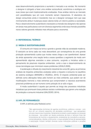 Educação, Meio Ambiente e Território 2 Capítulo 1 3
esse desenvolvimento proporciona o aumento o mercado e as vendas. No momento
o designer é obrigado a fazer uma análise sociocultural, econômica e ecológica em
suas áreas que eram tradicionalmente analisadas. Essa análise retorna ao mercado
com possiblidades que em ouro momento seriam impossíveis. O abandono do
design consumista ainda é inexistente mas se o designer consegue nem que seja
minimamente atribuir mudanças esses valores terão um retorno positivo a sociedade.
Para o desenvolvimento sustentável e necessário a imersão dos designers não apenas
em áreas mas particulares e sim em diversos segmentos onde essa imersão possibilita
novos valores gerando métodos mais eficazes para a economia.
2 | 	REFERENCIAL TEÓRICO
2.1	MODA E SUSTENTABILIDADE
O consumo em massa se torna o grande o grande vilão da sociedade moderna.
O vestuário se torna cada vez mais descartável, por consequência de uma grande
produção apresentando custos que muitas vezes chaga a ser questionável. Apesar
de ainda apresentar uma reação lenta a essas questões o segmento de moda vem
apresentando algumas aversões a esse consumo, surgindo a iniciativa sobre o
pensamento de possíveis impactos ambientais. Junto a isso o desenvolvimento de
novas tecnologias que minimizem esses problemas (UDALE,2009).
A aceleração e difusão do crescimento industrial dos anos 60, gerou as primeiras
análises de impactos ambientais avaliadas sobre o impacto e consumo no equilíbrio
do sistema ecológico (MANZINI e VEZZOLI, 2010). O impacto ambiental pode ser
definido como alterações feitas pelo homem ao meio ambiente, que podem ser de
modificações menores a mais extremas que comprometem a natureza acarretando
possíveis problemas ao ser humano como poluição do ar solo e água.
A moda sustentável é aquela que permite ao longo dos processos industriais
iniciativas que promovem boas práticas sociais e ambientais que gerem uma redução
de produção e consumo industrial (SALCEDO, 2014).
2.2	APL DE PERNAMBUCO
O APL é definido pela Redesist,como:
“São aglomerações territoriais de agentes econômicos, políticos e sociais - com
foco em um conjunto específico de atividades econômicas - que apresentam
vínculos mesmo que incipientes. Geralmente envolvem a participação e a interação
de empresas - que podem ser desde produtoras de bens e serviços finais até
fornecedoras de insumos e equipamentos, prestadoras de consultoria e serviços,
comercializadoras, clientes, entre outros - e suas variadas formas de representação
e associação. Incluem também diversas outras instituições públicas e privadas
 