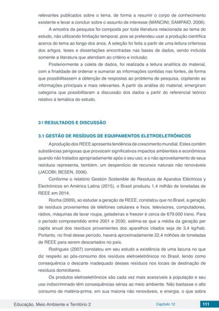 Educação, Meio Ambiente e Território 2 Capítulo 12 111
relevantes publicados sobre o tema, de forma a resumir o corpo de conhecimento
existente e levar a concluir sobre o assunto de interesse (MANCINI; SAMPAIO, 2006).
A amostra da pesquisa foi composta por toda literatura relacionada ao tema do
estudo, não utilizando limitação temporal, pois se pretendeu usar a produção científica
acerca do tema ao longo dos anos. A seleção foi feita a partir de uma leitura criteriosa
dos artigos, teses e dissertações encontradas nas bases de dados, sendo incluída
somente a literatura que atendiam ao critério e inclusão.
Posteriormente a coleta de dados, foi realizada a leitura analítica do material,
com a finalidade de ordenar e sumariar as informações contidas nas fontes, de forma
que possibilitassem a obtenção de respostas ao problema de pesquisa, copilando as
informações principais e mais relevantes. A partir da análise do material, emergiram
categoria que possibilitaram a discussão dos dados a partir do referencial teórico
relativo à temática do estudo.
3 | 	RESULTADOS E DISCUSSÃO
3.1	GESTÃO DE RESÍDUOS DE EQUIPAMENTOS ELETROELETRÔNICOS
Aprodução dos REEE apresenta tendência de crescimento mundial. Estes contêm
substâncias perigosas que provocam significativos impactos ambientais e econômicos
quando não tratados apropriadamente após o seu uso; e o não aproveitamento de seus
resíduos representa, também, um desperdício de recursos naturais não renováveis
(JACOBI; BESEN, 2006).
Conforme o relatório Gestión Sostenible de Residuos de Aparatos Eléctricos y
Electrónicos en América Latina (2015), o Brasil produziu 1,4 milhão de toneladas de
REEE em 2014.
Rocha (2009), ao estudar a geração de REEE, constatou que no Brasil, a geração
de resíduos provenientes de telefones celulares e fixos, televisores, computadores,
rádios, máquinas de lavar roupa, geladeiras e freezer é cerca de 679.000 t/ano. Para
o período compreendido entre 2001 e 2030, estima-se que a média da geração per
capita anual dos resíduos provenientes dos aparelhos citados seja de 3,4 kg/hab.
Portanto, no final desse período, haverá aproximadamente 22,4 milhões de toneladas
de REEE para serem descartados no país.
Rodrigues (2007) constatou em seu estudo a existência de uma lacuna no que
diz respeito ao pós-consumo dos resíduos eletroeletrônicos no Brasil, tendo como
consequência o descarte inadequado desses resíduos nos locais de destinação de
resíduos domiciliares.
Os produtos eletroeletrônicos são cada vez mais acessíveis à população e seu
uso indiscriminado têm consequências sérias ao meio ambiente. Não bastasse o alto
consumo de matéria-prima, em sua maioria não renováveis, e energia, o que sobra
 