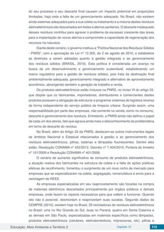 Educação, Meio Ambiente e Território 2 Capítulo 12 112
do seu processo e seu descarte final causam um impacto potencial em proporções
ilimitadas, haja vista a falta de um gerenciamento adequado. No Brasil, não existem
ainda sistemas adequados para a sua coleta ou tratamento e a maioria destes resíduos
eletroeletrônicos são descartados em lixões e aterros sanitários. O descarte inadequado
desses resíduos contribui para agravar o problema da escassez crescente das áreas
para a implantação de novos aterros e compromete a capacidade de regeneração dos
recursos na natureza.
Diante deste cenário, o governo instituiu a “Política Nacional dos Resíduos Sólidos
- PNRS”, com a aprovação da Lei nº 12.305, de 2 de agosto de 2010, e estabelece
as diretrizes a serem adotadas quanto à gestão integrada e ao gerenciamento
dos resíduos sólidos (BRASIL, 2010). Esta política é considerada um avanço na
busca de um desenvolvimento e gerenciamento sustentável, estabelecendo um
marco regulatório para a gestão de resíduos sólidos, pois trata da destinação final
ambientalmente adequada, gerenciamento integrado e alternativo de aproveitamento
econômico, abrangendo também a geração de trabalho e renda.
Os produtos eletroeletrônicos estão inclusos na PNRS, no inciso VI do artigo 33,
que dispõe que os fabricantes, importadores, distribuidores e comerciantes destes
produtos possuem a obrigação de estruturar e programar sistemas de logística reversa
de forma independente do serviço público de limpeza urbana. Surgindo assim, uma
responsabilidade por parte das empresas, não somente na venda, como no consumo,
descarte e gerenciamento dos resíduos. Entretanto, a PNRS ainda não definiu o papel
de cada um dos atores, fato que agrava ainda mais o desconhecimento da problemática
em torno do descarte do resíduo.
No Brasil, além do Artigo 33 da PNRS, destacam-se outros instrumentos legais
de âmbitos Nacional e Estadual relacionados à gestão e ao gerenciamento dos
resíduos eletroeletrônicos, pilhas, baterias e lâmpadas fluorescentes. Dentre eles
estão: Resolução CONAMA nº 452/2012, Decreto nº 7.404/2010, Portaria do Inmetro
nº 101/2009 e Resolução CONAMA nº 401/2008.
O cenário de aumento significativo de consumo de produtos eletroeletrônicos,
a atuação reativa dos fabricantes na estrutura de coleta e a falta de ações públicas
efetivas de recolhimento, fomentou o surgimento de um novo nicho de mercado para
empresas que se especializaram na coleta, segregação, remanufatura e envio para a
reciclagem de REEE.
As empresas especializadas em seu reaproveitamento são focadas na compra
de materiais eletrônicos descartados principalmente por órgãos públicos e demais
empresas, onde fazem os reparos necessários para que voltem a funcionar. Quando
isto não é possível, desmontam e reaproveitam suas sucatas. Segundo dados da
CEMPRE (2010), existem hoje no Brasil, 29 recicladoras de resíduos eletroeletrônicos
no Brasil: uma no Rio Grande do Sul, duas no Paraná, quatro em Santa Catarina e
as demais em São Paulo, especializadas em materiais específicos como lâmpadas,
produtos eletroeletrônicos (celulares, eletrodomésticos, impressoras, etc), pilhas e
 