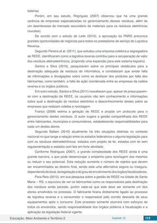 Educação, Meio Ambiente e Território 2 Capítulo 12 113
baterias.
Porém, em seu estudo, Rogrigues (2007) observou que há uma grande
carência de empresas especializadas no gerenciamento desses resíduos, além de
um desinteresse do mercado secundário de materiais para os resíduos eletrônicos
(sucatas).
De acordo com o estudo de Leite (2010), a aprovação da PNRS preconiza
grandes oportunidades de negócios para todos os prestadores de serviço de Logística
Reversa.
Segundo Pereira et al. (2011), que estudou uma empresa coletora e segregadora
de REEE, identificaram como a logística reversa contribui para a recuperação de valor
dos resíduos eletroeletrônicos, propondo uma expansão para este sistema logístico.
Santos e Silva (2010), pesquisaram sobre os principais obstáculos para a
destinação adequada de resíduos de informática, e constataram que existe falta
de informações e divulgações sobre como se desfazer dos produtos por falta dos
fabricantes, como também, a falta de ação coordenada entre as empresas da cadeia
reversa e os órgãos públicos.
Em outro estudo, Santos e Silva (2011) ressaltaram que, apesar de preocuparem-
se com a destinação de REEE, os usuários não tem conhecimento e informações
sobre qual a destinação do resíduo eletrônico e desconhecimento destes sobre as
empresas que realizam coletas e reciclagem.
Franco (2008) estima a geração de REEE e propõe um protocolo para o
gerenciamento destes resíduos. O autor sugere a gestão compartilhada dos REEE
entre fabricantes, municípios e consumidores, estabelecendo responsabilidades para
cada um destes atores.
Segundo Ballam (2010) atualmente há três situações distintas no contexto
nacional no que tange a relação entre os estados federativos e alguma legislação para
com os resíduos eletroeletrônicos: estados com projeto de lei, estados com lei sem
regulamentação e estados com leis em forte atividade.
Conforme Rodrigues (2007), a grande complexidade dos REEE ainda é uma
grande barreira, o que pode desencorajar o empenho para reciclagem dos mesmos
ou reduzir o seu potencial. Esta redução aumenta o número de rejeitos que devem
ser encaminhados ao destino final, sendo esta uma alternativa segura ou insegura,
dependendodolocal,dalegislaçãoedograudeenvolvimentodosórgãosfiscalizadores.
Para Reis (2013), em sua pesquisa sobre a gestão de REEE na cidade de Santa
Maria – RS, o equívoco de ver os fabricantes como os responsáveis pela destinação
dos resíduos ainda persiste, porém sabe-se que este deve ser somente um dos
atores envolvidos no processo. O fabricante ficaria diretamente ligado ao processo
de logística reversa e o consumidor o responsável pelo correto descarte de seus
equipamentos após o consumo. Este processo somente ocorrerá com esforços de
todos os envolvidos, sendo responsabilidade dos órgãos públicos a fiscalização e a
aplicação da legislação federal vigente.
 