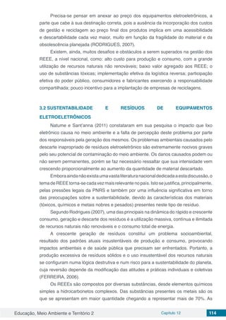 Educação, Meio Ambiente e Território 2 Capítulo 12 114
Precisa-se pensar em anexar ao preço dos equipamentos eletroeletrônicos, a
parte que cabe à sua destinação correta, pois a ausência da incorporação dos custos
de gestão e reciclagem ao preço final dos produtos implica em uma acessibilidade
e descartabilidade cada vez maior, muito em função da fragilidade do material e da
obsolescência planejada (RODRIGUES, 2007).
Existem, ainda, muitos desafios e obstáculos a serem superados na gestão dos
REEE, a nível nacional, como: alto custo para produção e consumo, com a grande
utilização de recursos naturais não renováveis; baixo valor agregado aos REEE; o
uso de substâncias tóxicas; implementação efetiva da logística reversa; participação
efetiva do poder público, consumidores e fabricantes exercendo a responsabilidade
compartilhada; pouco incentivo para a implantação de empresas de reciclagens.
3.2	SUSTENTABILIDADE E RESÍDUOS DE EQUIPAMENTOS
ELETROELETRÔNICOS
Natume e Sant’anna (2011) constataram em sua pesquisa o impacto que lixo
eletrônico causa no meio ambiente e a falta de percepção deste problema por parte
dos responsáveis pela geração dos mesmos. Os problemas ambientais causados pelo
descarte inapropriado de resíduos eletroeletrônico são extremamente nocivos graves
pelo seu potencial de contaminação do meio ambiente. Os danos causados podem ou
não serem permanentes, porém se faz necessário ressaltar que sua intensidade vem
crescendo proporcionalmente ao aumento da quantidade de material descartado.
Emboraaindanãoexistaumavastaliteraturanacionaldedicadaaestadiscussão,o
temadeREEEtorna-secadavezmaisrelevantenopaís.Istosejustifica,principalmente,
pelas pressões legais da PNRS e também por uma influência significativa em torno
das preocupações sobre a sustentabilidade, devido às características dos materiais
(tóxicos, químicos e metais nobres e pesados) presentes neste tipo de resíduo.
Segundo Rodrigues (2007), uma das principais na dinâmica do rápido e crescente
consumo, geração e descarte dos resíduos é a utilização massiva, contínua e ilimitada
de recursos naturais não renováveis e o consumo total de energia.
A crescente geração de resíduos constitui um problema socioambiental,
resultado dos padrões atuais insustentáveis de produção e consumo, provocando
impactos ambientais e de saúde pública que precisam ser enfrentados. Portanto, a
produção excessiva de resíduos sólidos e o uso insustentável dos recursos naturais
se configuram numa lógica destrutiva e num risco para a sustentabilidade do planeta,
cuja reversão depende da modificação das atitudes e práticas individuais e coletivas
(FERREIRA, 2006).
Os REEEs são compostos por diversas substâncias, desde elementos químicos
simples a hidrocarbonetos complexos. Das substâncias presentes os metais são os
que se apresentam em maior quantidade chegando a representar mais de 70%. As
 