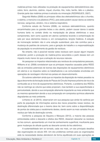 Educação, Meio Ambiente e Território 2 Capítulo 12 115
matérias-primas mais utilizadas na produção de equipamentos eletroeletrônicos são:
cobre, ferro, alumínio, cádmio, níquel, chumbo, lítio, índio, berílio, tálio e o plástico.
Grande parte das matérias primas é extraída via mineração (RODRIGUES, 2007).
Segundo Mattos (2008) os principais vilões dos eletroeletrônicos são o chumbo,
o cádmio, o mercúrio e os plásticos (PVC), pois estes podem causar danos ao sistema
nervoso, sanguíneo, cérebro, rins e sistema respiratório.
Conforme estudo de Ferreira (2008), os resíduos eletroeletrônicos, quando
encaminhados para os grandes lixões a céu aberto, podem causar danos à saúde
humana tanto no contato direto na manipulação de placas eletrônicas e seus
componentes, bem como quando em aterros sanitários levando à contaminação do
solo por seus elementos tóxicos e, em consequência, lençóis freáticos. A solução
de incineração também não é uma solução sustentável, pois não contribui para a
mudança de padrões de consumo, para a geração de trabalho e a responsabilização
da população no envolvimento da gestão de resíduos.
No entanto, não é possível reciclar estes resíduos sem causar algum impacto
ambiental, porém a produção de matéria-prima secundária a partir desses tem um
impacto muito menor do que a extração de recursos naturais.
Ao pesquisar os impactos relacionados aos resíduos de computadores pessoais,
Williams et al. (2008) constataram que os principais impactos causados pelos REEE
são as emissões potenciais de toxinas das disposições de equipamentos eletrônicos
em aterros e os impactos sobre os trabalhadores e as comunidades envolvidas em
operações de reciclagem informal nos países em desenvolvimento.
Os autores salientam ainda que os impactos da disposição de metais pesados na
água decorrente da lixiviação ácida de Placas de Circuito Impresso próximo de rios e da
combustão ao ar livre de equipamentos eletrônicos. Portanto, o problema dos REEEs
não se restringe ao volume que estes propiciam, mas também a sua especificidade e
periculosidade, devido a sua composição altamente impactante ao meio ambiente que
os mesmos apresentam devido a sua composição em compostos químicos altamente
degradantes ao meio ambiente.
Linhares et. al (2012), observaram em sua pesquisa que ainda há carência por
parte da população de informações acerca dos riscos presentes nesse resíduo, da
destinação diferenciada que o mesmo deve ter, bem como sobre a disponibilização
de pontos de coleta para o recebimento destes, dando assim os mais variados fins ao
resíduo por falta de destinação correta.
Conforme a pesquisa de Siqueira e Marques (2012), a maioria das pessoas
entrevistadas sobre o descarte e efeitos dos REEE, disseram descartar os resíduos
no lixo comum, apresentando um nível de conhecimento superficial, insuficiente para
gerar mudanças de atitude quanto ao descarte correto do lixo eletrônico.
A sustentabilidade tem se tornado, cada vez mais, um dos principais desafios
das organizações do século XXI. Um dos problemas centrais para as organizações
está na necessidade destas atenderem de forma equilibrada em suas operações as
 