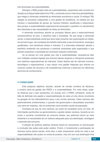 Educação, Meio Ambiente e Território 2 Capítulo 12 116
três dimensões da sustentabilidade.
Elkington (1999) propôs ideia de sustentabilidade, expandindo este conceito em
direção ao enfoque triple bottom line (TBL), conhecido como o tripé da sustentabilidade,
que integra à dimensão ambiental as dimensões econômica e social. O enfoque TBL
resgata os princípios subjacentes a uma gestão de excelência, na medida em que
introduz a necessidade de pensar de maneira holística, equilibrada e responsável.
Isso porque a sustentabilidade organizacional pressupõe o equilíbrio no atendimento
dos interesses e das necessidades de todas as dimensões.
A dimensão econômica aborda os principais fatores para o desenvolvimento
socioeconômico do país, e beneficia toda a sociedade. No que tange a dimensão
social, a responsabilidade social que deve estar presente nas organizações se reflete,
em primeiro lugar, nas condições de trabalho oferecidas a seus funcionários, empregos
qualificados, com benefícios diretos e indiretos. E a dimensão ambiental, aborda o
equilíbrio ambiental nos processos e produtos produzidos pela organização e que
possam prejudicar a sociedade por eventuais impactos ambientais.
Ao se pensar em uma gestão que vise à sustentabilidade, necessita-se lidar
com múltiplas variáveis ligadas aos diversos fatores tangíveis e intangíveis presentes
nos sistemas organizacionais de interesse. Esses fatores são de natureza humana,
tecnológica e organizacional, o que requer uma gestão integrada que articule um
conjunto variado de recursos e de competências (internas e externas) em diferentes
domínios de conhecimento.
4 | 	CONCLUSÃO
Esta pesquisa objetivou elucidar, através de revisão narrativa da literatura,
o cenário atual da gestão dos REEE e a sustentabilidade. Por meio desta, pode-
se observar que o país apresentou um avanço com a PNRS, entretanto, ainda há
falta de definição dos papéis e responsabilização de cada um dos atores envolvidos
na geração do lixo eletroeletrônico para o seu correto descarte. Estes resíduos são
potencialmente contaminantes, e quando mal gerenciados e descartados acarretam
uma série de impactos, não só ambientais como também saúde da população.
Constatou-se que há uma carência, por parte da sociedade como um todo, de
informações pertinentes ao gerenciamento e gestão destes resíduos, levando-se em
conta, o aumento considerável do consumo destes, seu potencial nocivo ao meio
ambiente e a necessidade de um sistema adequado para sua destinação, reciclagem
e descarte pós-consumo.
A adoção de políticas públicas eficazes fazem-se necessárias na estruturação
e condução das ações pelo poder público. Porém, é fundamental a participação de
diversos outros atores sociais, entre eles, o setor empresarial, tendo em vista a sua
responsabilidade não acaba na venda do produto, mas sim com sua destinação final
 