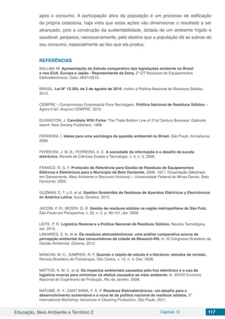 Educação, Meio Ambiente e Território 2 Capítulo 12 117
após o consumo. A participação ativa da população é um processo de edificação
da própria cidadania, haja vista que estas ações vão dimensionar o resultado a ser
alcançado, pois a construção da sustentabilidade, dotada de um ambiente hígido e
saudável, perpassa, necessariamente, pelo destino que a população dá as sobras do
seu consumo, especialmente ao lixo que ela produz.
REFERÊNCIAS
BALLAM, M. Apresentação do Estudo comparativo das legislações existente no Brasil
e nos EUA, Europa e Japão - Representante da Sony. 2º GT Resíduos de Equipamentos
Eletroeletrônicos, Data: 28/01/2010.
BRASIL. Lei Nº 12.305, de 2 de agosto de 2010, institui a Política Nacional de Resíduos Sólidos.
2010.
CEMPRE – Compromisso Empresarial Para Reciclagem. Política Nacional de Resíduos Sólidos –
Agora é lei!. Arquivo CEMPRE, 2010.
ELKINGTON, J. Cannibals With Forks: The Triple Bottom Line of 21st Century Business. Gabriola
Island: New Society Publishers, 1998.
FERREIRA, I. Ideias para uma sociologia da questão ambiental no Brasil. São Paulo: Annablume,
2006.
FERREIRA, J. M. B.; FERREIRA, A. C. A sociedade da informação e o desafio da sucata
eletrônica. Revista de Ciências Exatas e Tecnologia, v. 3, n. 3, 2008.
FRANCO, R. G. F. Protocolo de Referência para Gestão de Resíduos de Equipamentos
Elétricos e Eletrônicos para o Município de Belo Horizonte. 2008. 162 f. Dissertação (Mestrado
em Saneamento, Meio Ambiente e Recursos Hídricos) – Universidade Federal de Minas Gerais, Belo
Horizonte, 2005.
GÚZMAN, D. T. y S. et al. Gestión Sostenible de Residuos de Aparatos Eléctricos y Electrónicos
en América Latina. Suiza: Ginebra, 2015.
JACOBI, P. R.; BESEN, G. R. Gestão de resíduos sólidos na região metropolitana de São Pulo.
São Paulo em Perspectiva, v. 20, n. 2, p. 90-101, abr. 2006.
LEITE, P. R. Logística Reversa e a Política Nacional de Resíduos Sólidos. Revista Tecnológica,
set. 2010.
LINHARES, S. N. et al. Os resíduos eletroeletrônicos: uma análise comparativa acerca da
percepção ambiental dos consumidores da cidade de Mossoró-RN. In: III Congresso Brasileiro de
Gestão Ambiental, Gôiania, 2012.
MANCINI, M. C.; SAMPAIO, R. F. Quando o objeto de estudo é a literatura: estudos de revisão.
Revista Brasileira de Fisioterapia, São Carlos, v. 10, n. 4, Dez. 2006.
MATTOS, K. M. C. et al. Os impactos ambientais causados pelo lixo eletrônico e o uso da
logística reversa para minimizar os efeitos causados ao meio ambiente. In: XXVIII Encontro
Nacional de Engenharia de Produção, Rio de Janeiro, 2008.
NATUME, R. Y.; SANT’ANNA, F. S. P. Resíduos Eletroeletrônicos: um desafio para o
desenvolvimento sustentável e a nova lei da política nacional de resíduos sólidos. 3º
International Workshop: Advances in Cleaning Production, São Paulo, 2011.
 
