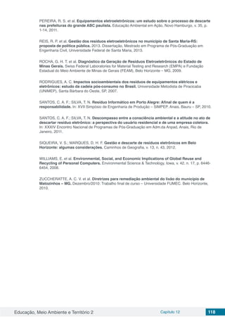Educação, Meio Ambiente e Território 2 Capítulo 12 118
PEREIRA, R. S. et al. Equipamentos eletroeletrônicos: um estudo sobre o processo de descarte
nas prefeituras do grande ABC paulista. Educação Ambiental em Ação, Novo Hamburgo, v. 35, p.
1-14, 2011.
REIS, R. P. et al. Gestão dos resíduos eletroeletrônicos no município de Santa Maria-RS:
proposta de política pública. 2013. Dissertação, Mestrado em Programa de Pós-Graduação em
Engenharia Civil, Universidade Federal de Santa Maria, 2013.
ROCHA, G. H. T. et al. Diagnóstico da Geração de Resíduos Eletroeletrônicos do Estado de
Minas Gerais. Swiss Federal Laboratories for Material Testing and Research (EMPA) e Fundação
Estadual do Meio Ambiente de Minas de Gerais (FEAM), Belo Horizonte – MG, 2009.
RODRIGUES, A. C. Impactos socioambientais dos resíduos de equipamentos elétricos e
eletrônicos: estudo da cadeia pós-consumo no Brasil. Universidade Metodista de Piracicaba
(UNIMEP), Santa Bárbara do Oeste, SP, 2007.
SANTOS, C. A. F.; SILVA, T. N. Resíduo Informático em Porto Alegre: Afinal de quem é a
responsabilidade. In: XVII Simpósio de Engenharia de Produção – SIMPEP. Anais. Bauru – SP, 2010.
SANTOS, C. A. F.; SILVA, T. N. Descompasso entre a consciência ambiental e a atitude no ato de
descartar resíduo eletrônico: a perspectiva do usuário residencial e de uma empresa coletora.
In: XXXIV Encontro Nacional de Programas de Pós-Graduação em Adm.da Anpad, Anais, Rio de
Janeiro, 2011.
SIQUEIRA, V. S.; MARQUES, D. H. F. Gestão e descarte de resíduos eletrônicos em Belo
Horizonte: algumas considerações. Caminhos de Geografia, v. 13, n. 43, 2012.
WILLIAMS, E. et al. Environmental, Social, and Economic Implications of Global Reuse and
Recycling of Personal Computers. Environmental Science & Technology, Iowa, v. 42. n. 17, p. 6446-
6454, 2008.
ZUCCHERATTE, A. C. V. et al. Diretrizes para remediação ambiental do lixão do município de
Matozinhos – MG. Dezembro/2010: Trabalho final de curso – Universidade FUMEC. Belo Horizonte,
2010.
 
