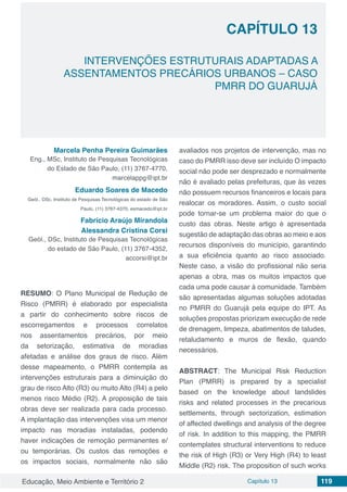 Educação, Meio Ambiente e Território 2 Capítulo 13 119
CAPÍTULO 13
INTERVENÇÕES ESTRUTURAIS ADAPTADAS A
ASSENTAMENTOS PRECÁRIOS URBANOS – CASO
PMRR DO GUARUJÁ
Marcela Penha Pereira Guimarães
Eng., MSc, Instituto de Pesquisas Tecnológicas
do Estado de São Paulo, (11) 3767-4770,
marcelappg@ipt.br
Eduardo Soares de Macedo
Geól., DSc, Instituto de Pesquisas Tecnológicas do estado de São
Paulo, (11) 3767-4370, esmacedo@ipt.br
Fabrício Araújo Mirandola
Alessandra Cristina Corsi
Geól., DSc, Instituto de Pesquisas Tecnológicas
do estado de São Paulo, (11) 3767-4352,
accorsi@ipt.br
RESUMO: O Plano Municipal de Redução de
Risco (PMRR) é elaborado por especialista
a partir do conhecimento sobre riscos de
escorregamentos e processos correlatos
nos assentamentos precários, por meio
da setorização, estimativa de moradias
afetadas e análise dos graus de risco. Além
desse mapeamento, o PMRR contempla as
intervenções estruturais para a diminuição do
grau de risco Alto (R3) ou muito Alto (R4) a pelo
menos risco Médio (R2). A proposição de tais
obras deve ser realizada para cada processo.
A implantação das intervenções visa um menor
impacto nas moradias instaladas, podendo
haver indicações de remoção permanentes e/
ou temporárias. Os custos das remoções e
os impactos sociais, normalmente não são
avaliados nos projetos de intervenção, mas no
caso do PMRR isso deve ser incluído O impacto
social não pode ser desprezado e normalmente
não é avaliado pelas prefeituras, que às vezes
não possuem recursos financeiros e locais para
realocar os moradores. Assim, o custo social
pode tornar-se um problema maior do que o
custo das obras. Neste artigo é apresentada
sugestão de adaptação das obras ao meio e aos
recursos disponíveis do município, garantindo
a sua eficiência quanto ao risco associado.
Neste caso, a visão do profissional não seria
apenas a obra, mas os muitos impactos que
cada uma pode causar à comunidade. Também
são apresentadas algumas soluções adotadas
no PMRR do Guarujá pela equipe do IPT. As
soluções propostas priorizam execução de rede
de drenagem, limpeza, abatimentos de taludes,
retaludamento e muros de flexão, quando
necessários.
ABSTRACT: The Municipal Risk Reduction
Plan (PMRR) is prepared by a specialist
based on the knowledge about landslides
risks and related processes in the precarious
settlements, through sectorization, estimation
of affected dwellings and analysis of the degree
of risk. In addition to this mapping, the PMRR
contemplates structural interventions to reduce
the risk of High (R3) or Very High (R4) to least
Middle (R2) risk. The proposition of such works
 