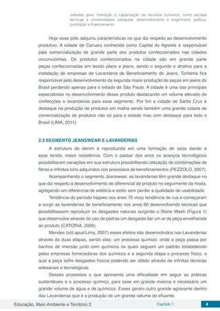 Educação, Meio Ambiente e Território 2 Capítulo 1 4
voltadas para: formação e capacitação de recursos humanos, como escolas
técnicas e universidades; pesquisa, desenvolvimento e engenharia; política,
promoção e financiamento.
Hoje esse pólo adquiriu características no que diz respeito ao desenvolvimento
produtivo. A cidade de Caruaru conhecida como Capital do Agreste é responsável
pala comercialização de grande parte dos produtos confeccionados nas cidades
circunvizinhas. Os produtos confeccionados na cidade são em grande parte
peças confeccionadas em tecido plano e jeans, sendo o segundo o atrativo para a
instalação de empresas de Lavanderia de Beneficiamento de Jeans. Toritama fica
responsável pelo desenvolvimento da segunda maior produção de peças em jeans do
Brasil perdendo apenas para o estado de São Paulo. A cidade é uma das principais
especialistas no desenvolvimento desse produto destacando um volume elevado de
confecções e lavanderias para esse segmento. Por fim a cidade de Santa Cruz é
destaque na produção de produtos em malha sendo também uma grande cidade de
comercialização de produtos não só para o estado mas com destaque para todo o
Brasil (LIMA, 2011).
2.3	SEGMENTO JEANSWEAR E LAVANDERIAS
A estrutura do denim é reproduzida em uma formação de sarja dando a
esse tecido, maior resistência. Com o passar dos anos os avanços tecnológicos
possibilitaram variações em sua estrutura possibilitando utilização de combinações de
fibras e infinitos tons adquiridos nos processos de beneficiamentos (PEZZOLO, 2007).
Acompanhando o segmento Jeanswear, as lavanderias têm grande destaque no
que diz respeito a desenvolvimento de diferencial de produto no seguimento da moda,
agregando um diferencial de estética e estilo sem perder a qualidade de usabilidade.
Tendência do período hippies nos anos 70 virou tendência de rua e começaram
a surgir as lavanderias de beneficiamento nos anos 80 desenvolvendo técnicas que
possibilitassem reproduzir os desgastes naturais surgindo o Stone Wash (Figura 1)
que desenvolve através do uso de pedras um desgaste dar um ar de peça envelhecida
ao produto (CATORIA, 2006).
Mendes (s/d apud Lima, 2007) esses efeitos são desenvolvidos nas Lavanderias
através de duas etapas, sendo elas: um processo químico, onde a peça passa por
banhos de imersão junto com químicos os quais seguem um padrão estabelecido
pelas empresas fornecedoras dos químicos e a segunda etapa o processo físico, o
qual a peça sofre desgastes físicos podendo ser obtido através de infinitas técnicas
artesanais e tecnológicas.
Desses processos o que apresenta uma dificuldade em seguir as práticas
sustentáveis é o processo químico, para esse em grande maioria é necessário um
grande volume de água e de químicos. Esses geram outro grande agravante dentro
das Lavanderias que é a produção de um grande volume de efluente.
 