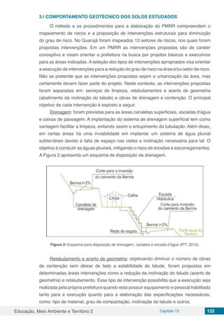 Educação, Meio Ambiente e Território 2 Capítulo 13 122
3 | 	COMPORTAMENTO GEOTÉCNICO DOS SOLOS ESTUDADOS
O método e os procedimentos para a elaboração do PMRR compreendem o
mapeamento de riscos e a proposição de intervenções estruturais para diminuição
do grau de risco. No Guarujá foram mapeados 13 setores de riscos, nos quais foram
propostas intervenções. Em um PMRR as intervenções propostas são de caráter
conceptivo e visam orientar a prefeitura na busca por projetos básicos e executivos
para as áreas indicadas. A seleção dos tipos de intervenções apropriados visa orientar
a execução de intervenções para a redução do grau de risco na área e/ou setor de risco.
Não se pretende que as intervenções propostas sejam a urbanização da área, mas
certamente devem fazer parte do projeto. Neste contexto, as intervenções propostas
foram separadas em: serviços de limpeza, retaludamentos e acerto de geometria
(abatimento da inclinação do talude) e obras de drenagem e contenção. O principal
objetivo de cada intervenção é exposto a seguir.
Drenagem: foram previstas para as áreas canaletas superficiais, escadas d’água
e caixas de passagem. A implantação do sistema de drenagem superficial tem como
vantagem facilitar a limpeza, evitando assim o entupimento da tubulação. Além disso,
em certas áreas há uma inviabilidade em implantar um sistema de água pluvial
subterrâneo devido à falta de espaço nas vielas e inclinação necessária para tal. O
objetivo é conduzir as águas pluviais, mitigando o risco de erosões e escorregamentos.
A Figura 2 apresenta um esquema de disposição da drenagem.
Figura 2- Esquema para disposição de drenagem, canaleta e escada d’água (IPT, 2010).
Retaludamento e acerto de geometria: objetivando diminuir o número de obras
de contenção sem deixar de lado a estabilidade do talude, foram propostas em
determinadas áreas intervenções como a redução da inclinação do talude (acerto de
geometria) e retaludamento. Esse tipo de intervenção possibilita que a execução seja
realizada pela própria prefeitura quando esta possuir equipamento e pessoal habilitado
tanto para a execução quanto para a elaboração das especificações necessárias,
como: tipo de material, grau de compactação, inclinação do talude e outros.
 