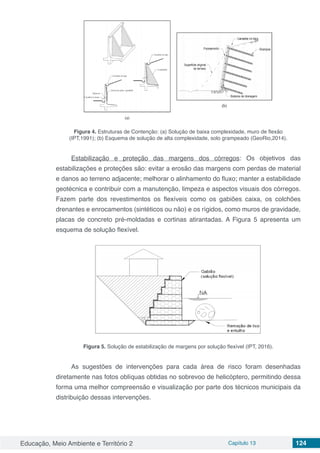 Educação, Meio Ambiente e Território 2 Capítulo 13 124
Figura 4. Estruturas de Contenção: (a) Solução de baixa complexidade, muro de flexão
(IPT,1991); (b) Esquema de solução de alta complexidade, solo grampeado (GeoRio,2014).
Estabilização e proteção das margens dos córregos: Os objetivos das
estabilizações e proteções são: evitar a erosão das margens com perdas de material
e danos ao terreno adjacente; melhorar o alinhamento do fluxo; manter a estabilidade
geotécnica e contribuir com a manutenção, limpeza e aspectos visuais dos córregos.
Fazem parte dos revestimentos os flexíveis como os gabiões caixa, os colchões
drenantes e enrocamentos (sintéticos ou não) e os rígidos, como muros de gravidade,
placas de concreto pré-moldadas e cortinas atirantadas. A Figura 5 apresenta um
esquema de solução flexível.
Figura 5. Solução de estabilização de margens por solução flexível (IPT, 2016).
As sugestões de intervenções para cada área de risco foram desenhadas
diretamente nas fotos oblíquas obtidas no sobrevoo de helicóptero, permitindo dessa
forma uma melhor compreensão e visualização por parte dos técnicos municipais da
distribuição dessas intervenções.
 