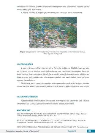 Educação, Meio Ambiente e Território 2 Capítulo 13 126
baseados nas tabelas SINAPE disponibilizadas pela Caixa Econômica Federal para o
ano da execução do trabalho.
A Figura 7 ilustra a proposição de obras para uma das áreas mapeadas.
Figura 7. Sugestão de intervenção em umas das áreas mapeadas no município de Guarujá.
Ver a legenda na Figura 6.
5 | 	CONCLUSÕES
A execução de um Plano Municipal de Redução de Riscos (PMRR) deve ser feita
em conjunto com a equipe municipal na busca das melhores intervenções tanto do
ponto de vista financeiro como social. Dada a difícil situação financeira das prefeituras,
determinadas proposições de intervenções podem ser executadas pelas próprias
equipes da prefeitura.
No entanto, embora as intervenções sejam pensadas na direção de obras simples
e mais baratas, elas continuam exigindo a execução de projetos básicos e executivos.
6 | 	AGRADECIMENTOS
Agradecemos ao Instituto de Pesquisas Tecnológicas do Estado de São Paulo e
à Prefeitura do Guarujá pela disponibilização dos dados publicados.
REFERÊNCIAS
GEO-RIO. FUNDAÇÃO INSTITUTO DE GEOTÉCNICA. SECRETARIA DE OBRAS (Org.). Manual
Técnico de Encostas. Rio de Janeiro: Geo-rio, 2014. 1 v.
INSTITUTO DE PESQUISAS TECNOLÓGICAS DO ESTADO DE SÃO PAULO (Org.). Manual de
Ocupação de Encostas. São Paulo: Publicação IPT, 1991. 216 p.
INSTITUTO DE PESQUISAS TECNOLÓGICAS DO ESTADO DE SÃO PAULO (IPT) Plano Municipal
 