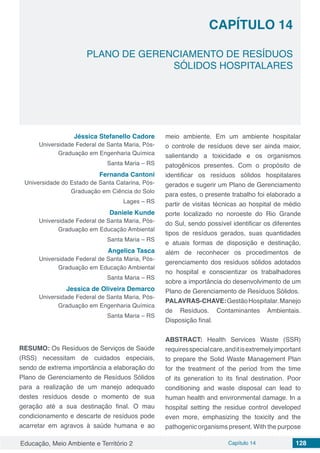 Educação, Meio Ambiente e Território 2 Capítulo 14 128
CAPÍTULO 14
PLANO DE GERENCIAMENTO DE RESÍDUOS
SÓLIDOS HOSPITALARES
Jéssica Stefanello Cadore
Universidade Federal de Santa Maria, Pós-
Graduação em Engenharia Química
Santa Maria – RS
Fernanda Cantoni
Universidade do Estado de Santa Catarina, Pós-
Graduação em Ciência do Solo
Lages – RS
Daniele Kunde
Universidade Federal de Santa Maria, Pós-
Graduação em Educação Ambiental
Santa Maria – RS
Angelica Tasca
Universidade Federal de Santa Maria, Pós-
Graduação em Educação Ambiental
Santa Maria – RS
Jessica de Oliveira Demarco
Universidade Federal de Santa Maria, Pós-
Graduação em Engenharia Química
Santa Maria – RS
RESUMO: Os Resíduos de Serviços de Saúde
(RSS) necessitam de cuidados especiais,
sendo de extrema importância a elaboração do
Plano de Gerenciamento de Resíduos Sólidos
para a realização de um manejo adequado
destes resíduos desde o momento de sua
geração até a sua destinação final. O mau
condicionamento e descarte de resíduos pode
acarretar em agravos à saúde humana e ao
meio ambiente. Em um ambiente hospitalar
o controle de resíduos deve ser ainda maior,
salientando a toxicidade e os organismos
patogênicos presentes. Com o propósito de
identificar os resíduos sólidos hospitalares
gerados e sugerir um Plano de Gerenciamento
para estes, o presente trabalho foi elaborado a
partir de visitas técnicas ao hospital de médio
porte localizado no noroeste do Rio Grande
do Sul, sendo possível identificar os diferentes
tipos de resíduos gerados, suas quantidades
e atuais formas de disposição e destinação,
além de reconhecer os procedimentos de
gerenciamento dos resíduos sólidos adotados
no hospital e conscientizar os trabalhadores
sobre a importância do desenvolvimento de um
Plano de Gerenciamento de Resíduos Sólidos.
PALAVRAS-CHAVE:GestãoHospitalar.Manejo
de Resíduos. Contaminantes Ambientais.
Disposição final.
ABSTRACT: Health Services Waste (SSR)
requiresspecialcare,anditisextremelyimportant
to prepare the Solid Waste Management Plan
for the treatment of the period from the time
of its generation to its final destination. Poor
conditioning and waste disposal can lead to
human health and environmental damage. In a
hospital setting the residue control developed
even more, emphasizing the toxicity and the
pathogenic organisms present. With the purpose
 