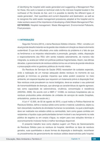 Educação, Meio Ambiente e Território 2 Capítulo 14 129
of identifying the hospital solid waste generated and suggesting a Management Plan
for these, this work is based on technical visits to the mid-size hospital located in the
northwest of Rio Grande do Sul, and it is possible to identify the different types of
waste generated , their quantities and current disposition and destination, as well as
to recognize the solid waste management procedures adopted at the hospital and to
make workers aware of the importance of developing a Solid Waste Management Plan.
KEYWORDS: Hospital management. Waste Management. Environmental Pollutants.
Final provision.
1 | 	INTRODUÇÃO
Segundo Ferreira (2014), o tema Resíduos Sólidos Urbanos - RSU - constitui um
atual grande desafio tratando-se da gestão das cidades em direção ao desenvolvimento
sustentável. O que tem dificultado uma visão sistêmica do problema é o fato de que
os fenômenos e os impactos relacionados à prevenção, geração, coleta, disposição
e reaproveitamento dos RSU vêm sendo tratados setorialmente, de maneira não
integrada, ou acaba por refletir em políticas públicas fragmentadas. Assim, nas últimas
décadas, o gerenciamento de resíduos sólidos tornou-se um tema de grande relevância
e preocupação entre os gestores públicos do mundo inteiro.
Os Resíduos de Serviços de Saúde (RSS) necessitam de cuidados especiais,
onde a realização de um manejo adequado destes resíduos no momento de sua
geração já minimiza os grandes impactos que estes podem ocasionar no meio
ambiente, em especial àqueles que requerem um tratamento prévio à disposição final.
Nos resíduos onde prevalecem os riscos biológicos, deve-se analisar o seu potencial
de transmissibilidade de doenças, que abrange as características do agente agressor,
tais como capacidade de sobrevivência, virulência, concentração e resistência
(ANVISA, 2006). De acordo com a NBR n° 12.808, os resíduos hospitalares são os
resíduos produzidos pelas atividades de unidades de serviços de saúde (hospitais,
ambulatórios, postos de saúde etc.).
A Lei nº 12.305, de 02 de agosto de 2010, a qual institui a Política Nacional de
Resíduos Sólidos, define o resíduo sólido como sendo o material, substância, objeto ou
bem descartado resultante de atividades humanas na sociedade, na qual a destinação
deve ser realizada nos estados sólido ou semissólido, bem como gases contidos em
recipientes e líquidos cujas particularidades tornem inviável o seu lançamento na rede
pública de esgotos ou em corpos d’água, ou exijam para isso soluções técnicas e
economicamente inviáveis frente à melhor tecnologia disponível.
O presente trabalho teve como objetivo sugerir um Plano de Gerenciamento
de Resíduos Sólidos para os resíduos do hospital, identificar os tipos de resíduos
gerados, suas quantidades e atuais formas de disposição e destinação, reconhecer
os procedimentos de gerenciamento de resíduos sólidos desenvolvidos pelo hospital,
 