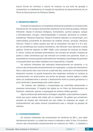 Educação, Meio Ambiente e Território 2 Capítulo 14 130
buscar formas de minimizar o volume de resíduos na sua fonte de geração e
conscientizar os trabalhadores do hospital da importância do desenvolvimento de um
Plano de Gerenciamento de Resíduos Sólidos.
2 | 	DESENVOLVIMENTO
O estudo foi realizado em um hospital de médio porte localizado no noroeste do Rio
Grande do Sul. Os resíduos ali presentes classificam-se em diversas classes: Resíduo
Infectante- Classe A (resíduos biológicos, farmacêutico, químico perigoso, sangue
e hemoderivados, cirúrgico, anatomopatológico e exsudato, perfurante ou cortante,
assistência); Resíduos Especiais- Classe B (material radioativo ou contaminado, com
radionuclídeos proveniente de laboratório de análises clínicas, serviços); Resíduos
Comuns- Classe C (todos aqueles que não se enquadram nos tipos A e B e que,
por sua semelhança aos resíduos domésticos, não oferecem risco adicional à saúde
pública). Conforme disposto na NBR 12808, como exemplo de resíduos da Classe
C, temos: resíduo da atividade administrativa, dos serviços de varrição e limpeza de
jardins e restos alimentares que não entraram em contato com pacientes. Assim, a
quantidade de resíduos gerados está totalmente interligada à quantidade de pacientes
e acompanhantes que estão instalados e/ou frequentando o hospital.
Os resíduos infectantes são estocados temporariamente em tambores, e os
comuns são armazenados temporariamente em repartições, a coleta dos infectantes é
feita a cada quinze dias e dos comuns a cada três dias, sendo que o armazenamento
temporário consiste na guarda temporária dos recipientes contendo os resíduos já
acondicionados, em local próximo aos pontos de geração, visando agilizar a coleta
dentro do estabelecimento e otimizar o deslocamento entre os pontos geradores e o
ponto destinado à apresentação para coleta externa.
Os resíduos são coletados e transportados por caminhões pertencentes a
empresas terceirizadas. O hospital não dispõe de um Plano de Gerenciamento de
Resíduos, realizando, apenas, a segregação de resíduos sólidos gerados.
Alguns resíduos são destinados à reciclagem: papelões, copos plásticos e papeis,
sendo que quem realiza esta coleta são os catadores. Os galões que armazenam
produtos de limpeza são retornáveis por isso voltam às empresas de origem. O
empreendimento não adota nenhum procedimento para a redução na geração de
resíduos.
2.1	ACONDICIONAMENTO
Os resíduos infectantes são armazenados em tambores de 200 L, que estão
devidamente lacrados, e a coleta dos mesmo é realizada a cada 15 dias. Os resíduos
comuns são armazenados temporariamente em tambores de 1000 L, e coletados a
 