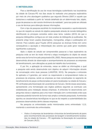 Educação, Meio Ambiente e Território 2 Capítulo 1 5
3 | 	METODOLOGIA
Para a identificação do uso de novas tecnologias sustentáveis nas lavanderias
da cidade de Caruaru-PE nos dias atuais foi realizada uma pesquisa exploratória
por meio de uma abordagem qualitativa que segundo Oliveira (2007) é aquele que
transcreve a realidade a partir do “estudo detalhado de um determinado fato, objeto,
grupo de pessoas ou ator social e fenômeno da realidade”, para isso pode ser utilizada
o uso de técnicas para obtenção dessas informações.
Com o tipo de pesquisa escolhido foi inicialmente necessário o aprofundamento
no que diz respeito ao estudo do objetivo pesquisado através de revisão bibliográfica
identificando os principais conceitos sobre esse tema. Lakatos (2010) diz que a
pesquisa bibliográfica configura-se em toda analise de bibliografia já publicadas. No
presente artigo foram usados dissertações, monografias, artigos e publicações em
internet. Para Lakatos apud Trujullo (2010) pesquisar as diversas fontes tem como
consequência a apuração e interpretação dos autores que pode gerar resultados
significantes a pesquisa.
Após o objeto de estudo ser compreendido passa-se a fase exploratória da
pesquisa onde se tem de modo informal a etapa investigativa do objeto de estudo
sendo essa de forma livre pelo pesquisador(GIL,2002). Nessa pesquisa essa fase será
desenvolvida através de observação e acompanhamento de processos as empresas
de beneficiamento, sem alterações ao posto de trabalho dos funcionários.
E por fim, a aplicação de entrevista, nesse se obtêm as informações a qual
a pesquisa está sendo desenvolvida com objetivo de adquirir informações através
de conversação entre duas pessoas (LAKATOS, 2010). Na pesquisa a entrevista
foi aplicada a 3 gerentes, por serem os responsáveis e compreenderem todos os
processos da empresa, sendo as empresas as mais conceituadas no segmento de
beneficiamento de peças confeccionadas em jeans localizadas na cidade de Caruaru-
PE verificadas pela Associação de Lavanderias de Caruaru. Sendo essas associadas,
apresentando uma formalização aos órgãos públicos seguindo as eventuais Leis
estabelecidas para instalação dessas empresas. A entrevista foi desenvolvida com
perguntas claras e objetivas para uma maior interação com o entrevistado onde suas
respostas poderão transmitir de forma mais ampla o conteúdo pesquisado. A entrevista
apontou as características tecnológicas no que se diz respeito a sustentabilidade dos
processos desenvolvidos dentro dessas empresas.
Na pesquisa os entrevistados serão mencionados como entrevistado 1,2,3,
mantendo o anonimato dos entrevistados.
•	 Visita a 3 empresas de lavanderias e tinturarias de beneficiamento de jeans
para reconhecimento dos processos de lavagem e beneficiamento localiza-
das na cidade de Caruaru – PE registradas na Associação de Lavanderias
de Caruaru (ALC);
 