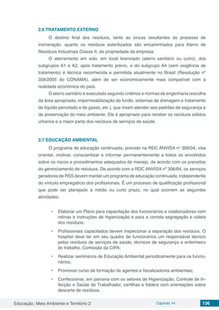 Educação, Meio Ambiente e Território 2 Capítulo 14 136
2.6	TRATAMENTO EXTERNO
O destino final dos resíduos, tanto as cinzas resultantes do processo de
incineração, quanto os resíduos esterilizados são encaminhados para Aterro de
Resíduos Industriais Classe II, de propriedade da empresa.
O aterramento em solo, em local licenciado (aterro sanitário ou outro), dos
subgrupos A1 e A2, após tratamento prévio, e do subgrupo A4 (sem exigência de
tratamento) é técnica reconhecida e permitida atualmente no Brasil (Resolução nº
358/2005 do CONAMA), além de ser economicamente mais compatível com a
realidade econômica do país.
O aterro sanitário é executado segundo critérios e normas de engenharia (escolha
da área apropriada, impermeabilização do fundo, sistemas de drenagem e tratamento
de líquido percolado e de gases, etc.), que visam atender aos padrões de segurança e
de preservação do meio ambiente. Ele é apropriado para receber os resíduos sólidos
urbanos e a maior parte dos resíduos de serviços de saúde.
2.7	EDUCAÇÃO AMBIENTAL
O programa de educação continuada, previsto na RDC ANVISA no
306/04, visa
orientar, motivar, conscientizar e informar permanentemente a todos os envolvidos
sobre os riscos e procedimentos adequados de manejo, de acordo com os preceitos
do gerenciamento de resíduos. De acordo com a RDC ANVISA nº 306/04, os serviços
geradores de RSS devem manter um programa de educação continuada, independente
do vínculo empregatício dos profissionais. É um processo de qualificação profissional
que pode ser planejado a médio ou curto prazo, no qual ocorrem as seguintes
atividades:
•	 Elaborar um Plano para capacitação dos funcionários e colaboradores com
rotinas e instruções de higienização e para a correta segregação e coleta
dos resíduos;
•	 Profissionais capacitados devem inspecionar a separação dos resíduos. O
hospital deve ter em seu quadro de funcionários um responsável técnico
pelos resíduos de serviços de saúde, técnicos de segurança e enfermeiro
do trabalho, Comissão da CIPA;
•	 Realizar seminários de Educação Ambiental periodicamente para os funcio-
nários;
•	 Promover curso de formação de agentes e fiscalizadores ambientais;
•	 Confeccionar, em parceria com os setores de Higienização, Controle de In-
fecção e Saúde do Trabalhador, cartilhas e folders com orientações sobre
descarte de resíduos.
 