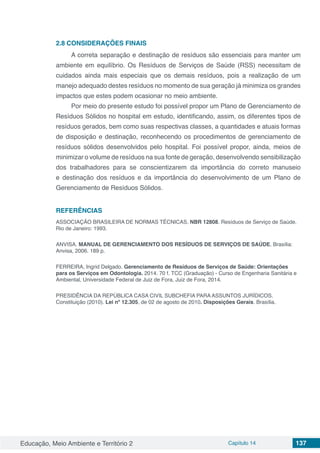 Educação, Meio Ambiente e Território 2 Capítulo 14 137
2.8	CONSIDERAÇÕES FINAIS
A correta separação e destinação de resíduos são essenciais para manter um
ambiente em equilíbrio. Os Resíduos de Serviços de Saúde (RSS) necessitam de
cuidados ainda mais especiais que os demais resíduos, pois a realização de um
manejo adequado destes resíduos no momento de sua geração já minimiza os grandes
impactos que estes podem ocasionar no meio ambiente.
Por meio do presente estudo foi possível propor um Plano de Gerenciamento de
Resíduos Sólidos no hospital em estudo, identificando, assim, os diferentes tipos de
resíduos gerados, bem como suas respectivas classes, a quantidades e atuais formas
de disposição e destinação, reconhecendo os procedimentos de gerenciamento de
resíduos sólidos desenvolvidos pelo hospital. Foi possível propor, ainda, meios de
minimizar o volume de resíduos na sua fonte de geração, desenvolvendo sensibilização
dos trabalhadores para se conscientizarem da importância do correto manuseio
e destinação dos resíduos e da importância do desenvolvimento de um Plano de
Gerenciamento de Resíduos Sólidos.
REFERÊNCIAS
ASSOCIAÇÃO BRASILEIRA DE NORMAS TÉCNICAS. NBR 12808. Resíduos de Serviço de Saúde.
Rio de Janeiro: 1993.
ANVISA. MANUAL DE GERENCIAMENTO DOS RESÍDUOS DE SERVIÇOS DE SAÚDE. Brasília:
Anvisa, 2006. 189 p.
FERREIRA, Ingrid Delgado. Gerenciamento de Resíduos de Serviços de Saúde: Orientações
para os Serviços em Odontologia. 2014. 70 f. TCC (Graduação) - Curso de Engenharia Sanitária e
Ambiental, Universidade Federal de Juiz de Fora, Juiz de Fora, 2014.
PRESIDÊNCIA DA REPÚBLICA CASA CIVIL SUBCHEFIA PARA ASSUNTOS JURÍDICOS.
Constituição (2010). Lei nº 12.305, de 02 de agosto de 2010. Disposições Gerais. Brasília.
 