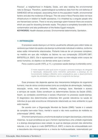 Educação, Meio Ambiente e Território 2 Capítulo 15 139
Paraíso”, a neighborhood in Anápolis, Goiás, and also relating the environmental
risks to Dengue. Therefore, epidemiological surveillance data from the civil defense of
SANEAGO will be analysed, associating them to the population health, environmental
factors and also the incidence of Dengue. The risk area in Novo Paraíso does not have
infrastructure in relation to health assistance, it is inhabited by a singular people who
are Hanseníase carriers. There is not any sewerage sytem however there are erosions
which are used for dicarding domestic waste. This place is completely favorable to the
contamination and also proliferation of the Aedes Egypti mosquito.
KEYWORDS: Health-disease process; Environmental determinants; Sanitation.
1 | 	INTRODUÇÃO
O processo saúde-doença é um termo usualmente utilizado para referir todas as
variáveis que tratam da saúde e da doença na dimensão individual e coletiva, conforme
estas estão intimamente relacionadas. Portanto trata-se de um processo complexo,
na medida em que são múltiplos os fatores na sua composição (SCILIAR,1987;
BATISTELLA, 2007). Ele é representado com base na inter-relação entre corpos de
seres humanos, os objetos e os demais seres que o cercam.
Para a autora Laurell (1975, p.11), o processo saúde-doença é entendido como:
O modo específico pelo qual ocorre no grupo o processo biológico de desgaste
e reprodução, destacando como momentos particulares a presença de um
funcionamento biológico diferente como consequência para o desenvolvimento
regular das atividades cotidianas, isto é o surgimento da doença.
Esse processo não depende apenas dos mecanismos biológicos do organismo
humano, mas de vários condicionantes como as condições de alimentação, habitação,
educação, renda, meio ambiente, trabalho, emprego, lazer, liberdade e acesso
a serviços de saúde. Estes constituem os determinantes Sociais da Saúde (DSS).
Assim, as condições econômicas e sociais influenciam no processo saúde-doença.
O diagnóstico dos determinantes ambientais têm grande relevância na saúde do
indivíduo já que este encontra-se intimamente relacionado ao meio ambiente no qual
está inserido.
De acordo com a Organização Mundial da Saúde (OMS) “saúde é o estado
de completo bem-estar físico, mental e social e não mera ausência de moléstia ou
enfermidade” (WHO, 1948).
Ohomemsemprebuscouumaformadeexplicaraorigemdasdoenças,ateoriados
miasmas, na qual acreditava-se que o homem representava uma unidade organizada
e a doença desorganizava esse estado na qual as doenças proviam dos elementos
naturais, o ar, a água e o solo (BATISTELLA, 2007); a teoria da unicausalidade com
a descoberta dos microrganismos e; a teoria da multicausalidade, sistematizado por
 