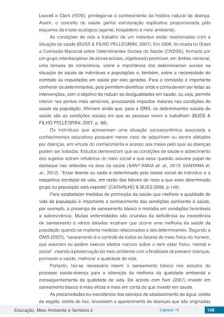 Educação, Meio Ambiente e Território 2 Capítulo 15 140
Leavell e Clark (1976), privilegia-se o conhecimento da história natural da doença.
Assim, o conceito de saúde ganha estruturação explicativa proporcionada pelo
esquema da tríade ecológica (agente, hospedeiro e meio ambiente).
As condições de vida e trabalho de um indivíduo estão relacionadas com a
situação de saúde (BUSS & FILHO PELLEGRINI, 2007). Em 2006, foi criada no Brasil
a Comissão Nacional sobre Determinantes Sociais da Saúde (CNDSS), formada por
um grupo interdisciplinar de atores sociais, objetivando promover, em âmbito nacional,
uma tomada de consciência, sobre a importância dos determinantes sociais na
situação de saúde de indivíduos e populações e, também, sobre a necessidade do
combate às iniquidades em saúde por eles geradas. Para a comissão é importante
conhecer os determinantes, pois permitem identificar onde e como devem ser feitas as
intervenções, com o objetivo de reduzir as desigualdades em saúde, ou seja, permite
intervir nos pontos mais sensíveis, provocando impactos maiores nas condições de
saúde da população. Afirmam ainda que, para a OMS, os determinantes sociais de
saúde são as condições sociais em que as pessoas vivem e trabalham (BUSS &
FILHO PELLEGRINI, 2007. p. 88).
Os indivíduos que apresentam uma situação socioeconômica associada a
conhecimentos educativos possuem menor risco de adquirirem ou serem afetados
por doenças, em virtude do conhecimento e acesso aos meios pelo qual as doenças
podem ser tratadas. Estudos demonstram que as condições de saúde e adoecimento
dos sujeitos sofrem influência do meio social e que essa questão assume papel de
destaque nas reflexões na área da saúde (SANT’ANNA et. al., 2010; SANTANA et.
al., 2012). “Estar doente ou sadio é determinado pela classe social do indivíduo e a
respectiva condição de vida, em razão dos fatores de risco a que esse determinado
grupo ou população está exposto” (CARVALHO & BUSS 2008, p.148).
Para estabelecer medidas de promoção da saúde que melhore a qualidade de
vida da população é importante o conhecimento das condições pertinente à saúde,
por exemplo, a presença de saneamento básico e moradia em condições favoráveis
a sobrevivência. Muitas enfermidades são oriundas da deficiência ou inexistência
de saneamento e vários estudos mostram que ocorre uma melhoria da saúde da
população quando se implanta medidas relacionadas a tais determinantes. Segundo a
OMS (2007), “saneamento é o controle de todos os fatores do meio físico do homem,
que exercem ou podem exercer efeitos nocivos sobre o bem estar físico, mental e
social”, visando à preservação do meio ambiente com a finalidade de prevenir doenças,
promover a saúde, melhorar a qualidade de vida.
Portanto, faz-se necessário inserir o saneamento básico nos estudos do
processo saúde-doença para a obtenção da melhoria da qualidade ambiental e
consequentemente da qualidade de vida. De acordo com Neri (2007) investir em
saneamento básico é mais eficaz e mais em conta do que investir em saúde.
As precariedades ou inexistência dos serviços de abastecimento de água, coleta
de esgoto, coleta de lixo, favorecem o aparecimento de doenças que são originadas
 