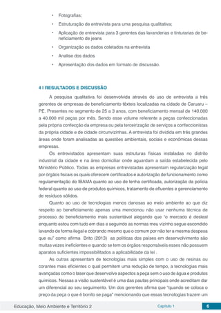 Educação, Meio Ambiente e Território 2 Capítulo 1 6
•	 Fotografias;
•	 Estruturação de entrevista para uma pesquisa qualitativa;
•	 Aplicação de entrevista para 3 gerentes das lavanderias e tinturarias de be-
neficiamento de jeans
•	 Organização os dados coletados na entrevista
•	 Analise dos dados
•	 Apresentação dos dados em formato de discussão.
4 | 	RESULTADOS E DISCUSSÃO
A pesquisa qualitativa foi desenvolvida através do uso de entrevista a três
gerentes de empresas de beneficiamento têxteis localizadas na cidade de Caruaru –
PE. Presentes no segmento de 25 a 3 anos, com beneficiamento mensal de 140.000
a 40.000 mil peças por mês. Sendo esse volume referente a peças confeccionadas
pela própria confecção da empresa ou pela terceirização de serviços a confeccionistas
da própria cidade e de cidade circunvizinhas. A entrevista foi dividida em três grandes
áreas onde foram analisadas as questões ambientais, sociais e econômicas dessas
empresas.
Os entrevistados apresentam suas estruturas físicas instaladas no distrito
industrial da cidade e na área domiciliar onde aguardam a saída estabelecida pelo
Ministério Público. Todas as empresas entrevistadas apresentam regularização legal
por órgãos fiscais os quais oferecem certificados e autorização de funcionamento como
regulamentação do IBAMA quanto ao uso de lenha certificada, autorização da polícia
federal quanto ao uso de produtos químicos, tratamento de efluentes e gerenciamento
de resíduos sólidos.
Quanto ao uso de tecnologias menos danosas ao meio ambiente ao que diz
respeito ao beneficiamento apenas uma mencionou não usar nenhuma técnica de
processo de beneficiamento mais sustentável alegando que “o mercado é desleal
enquanto estou com tudo em dias e seguindo as normas meu vizinho segue escondido
lavando de forma ilegal e cobrando mesmo que o comum por não ter a mesma despesa
que eu” como afirma Brito (2013) as políticas dos países em desenvolvimento são
muitas vezes ineficientes e quando se tem os órgãos responsáveis esses não possuem
aparatos suficientes impossibilitados a aplicabilidade da lei .
As outras apresentam de tecnologias mais simples com o uso de resinas ou
corantes mais eficientes o qual permitem uma redução de tempo, a tecnologias mais
avançadas como o laser que desenvolve aspectos a peça sem o uso de água e produtos
químicos. Nessas a visão sustentável é uma das pautas principais onde acreditam dar
um diferencial ao seu seguimento. Um dos gerentes afirma que “quando se coloca o
preço da peça o que é bonito se paga” mencionando que essas tecnologias trazem um
 