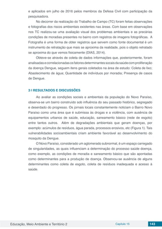 Educação, Meio Ambiente e Território 2 Capítulo 15 143
e aplicados em julho de 2016 pelos membros da Defesa Civil com participação da
pesquisadora.
No decorrer da realização do Trabalho de Campo (TC) foram feitas observações
e fotografias dos riscos ambientais existentes nas áreas. Com base em observações
nos TC realizou-se uma avaliação visual dos problemas ambientais e as precárias
condições de moradias presentes no bairro com registros de imagens fotográficas. A
Fotografia é uma forma de obter registros que servem como fonte documental é um
instrumento de retratação que mais se aproxima da realidade, pois o objeto retratado
se aproxima do que vemos fisicamente (DIAS, 2014).
Obteve-se através de coleta de dados informações que, posteriormente, foram
analisadasecorrelacionadasosfatoresdeterminantessocaisdasaúdecomproliferação
da doença Dengue, seguem itens gerais coletados na área de estudo: Coleta de lixo;
Abastecimento de água; Quantidade de indivíduos por moradia; Presença de casos
de Dengue.
3 | 	RESULTADOS E DISCUSSÕES
Ao avaliar as condições sociais e ambientais da população do Novo Paraíso,
observa-se um bairro construído sob influência do seu passado histórico, segregado
e deserdado do progresso. Os jornais locais constantemente noticiam o Bairro Novo
Paraíso como uma área que é submissa ás drogas e a violência, com ausência de
equipamentos urbanos de saúde, educação, saneamento básico (rede de esgoto)
entre tantos outros. Além de degradações ambientais que geram doenças, por
exemplo: acúmulos de resíduos, água parada, processos erosivos, etc (Figura 1). Tais
vulnerabilidades socioambientais criam ambiente favorável ao desenvolvimento do
mosquito da Dengue.
O Novo Paraíso, considerado um aglomerado subnormal, é um espaço carregado
de singularidades, as quais influenciam a determinação do processo saúde doença,
como exemplo, as condições de moradia e saneamento básico que são apontadas
como determinantes para a produção de doença. Observou-se ausência de alguns
determinantes como coleta de esgoto, coleta de resíduos inadequada e acesso à
saúde.
 