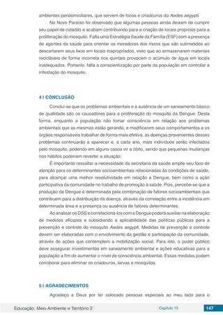 Educação, Meio Ambiente e Território 2 Capítulo 15 147
ambientes peridomiciliares, que servem de focos e criadouros do Aedes aegypti.
No Novo Paraíso foi observado que algumas pessoas ainda deixam de cumprir
seu papel de cidadãs e acabam contribuindo para a criação de locais propícios para a
proliferação do mosquito. Falta uma Estratégia Saúde da Família (ESF) com a presença
de agentes da saúde para orientar os moradores dos riscos que são submetidos ao
descartarem seus lixos em locais inapropriados, visto que ao armazenarem materiais
recicláveis de forma incorreta nos quintais provocam o acúmulo de água em locais
inadequados. Portanto, falta a conscientização por parte da população em controlar a
infestação do mosquito.
4 | 	CONCLUSÃO
Conclui-se que os problemas ambientais e a ausência de um saneamento básico
de qualidade são os causadores para a proliferação do mosquito da Dengue. Desta
forma, enquanto a população não tomar consciência em relação aos problemas
ambientais que as mesmas estão gerando, e modificarem seus comportamentos e os
órgãos responsáveis trabalhar de forma mais efetiva, as doenças provenientes desses
problemas continuarão a aparecer e, a cada ano, mais indivíduos serão infectados
pelo mosquito, podendo em alguns casos vir a óbito, sendo que pequenas mudanças
nos hábitos poderiam reverter a situação.
É importante ressaltar a necessidade da secretaria da saúde amplie seu foco de
atenção para os determinantes socioambientais relacionadas às condições de saúde,
para alcançar uma melhor resolutividade em relação a Dengue, bem como a ação
participativa da comunidade no trabalho de promoção à saúde. Pois, percebe-se que a
produção da Dengue é determinada pela combinação de fatores socioambientais que
contribuem para a distribuição da doença, através da correlação entre a incidência em
determinada área e a presença ou ausência de fatores determinantes.
Ao analisar os DSS e correlacioná-los com a Dengue poderá auxiliar na elaboração
de medidas eficazes e subsidiando a aplicabilidade das políticas públicas para a
prevenção e controle do mosquito Aedes aegypti. Medidas de prevenção e controle
devem ser elaboradas com o envolvimento da gestão e participação da comunidade,
através de ações que contemplem a mobilização social. Para isto, o poder público
deve assegurar investimentos em saneamento ambiental e ações educativas para a
população a fim de aumentar o nível de consciência ambiental. Essas medidas podem
corroborar para eliminar os criadouros, larvas e mosquitos.
5 | 	AGRADECIMENTOS
Agradeço a Deus por ter colocado pessoas especiais ao meu lado para o
 