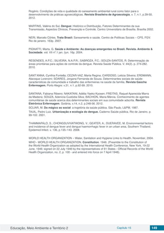 Educação, Meio Ambiente e Território 2 Capítulo 15 149
Rogério. Condições de vida e qualidade do saneamento ambiental rural como fator para o
desenvolvimento de práticas agroecológicas. Revista Brasileira de Agroecologia, v. 7, n.1, p.39-50,
2012.
MARTINS, Valéria do Sul. Dengue: Histórico e Distribuição, Fatores Determinantes da sua
Transmissão, Aspectos Clínicos, Prevenção e Controle. Centro Universitário de Brasília. Brasília 2002.
NERI, Marcelo Côrtes. Trata Brasil: Saneamento e saúde. Centro de Políticas Sociais – CPS, FGV.
Rio de janeiro. 163p. 2007.
PIGNATTI, Marta. G. Saúde e Ambiente: As doenças emergentes no Brasil. Revista. Ambiente &
Sociedade. vol. VII nº.1 jan. /jun. 16p. 2004.
RESENDES, A.P.C.; SILVEIRA, N.A.P.R.; SABROZA, P.C.; SOUZA-SANTOS, R. Determinação de
áreas prioritárias para ações de controle da dengue. Revista Saúde Pública. V. 44(2). p. 274-282.
2010.
SANT’ANNA, Cynthia Fontella; CEZAR-VAZ, Marta Regina; CARDOSO, Leticia Silveira; ERDMANN,
Alacoque Lorenzini; SOARES, Jorgana Fernanda de Souza. Determinantes sociais de saúde:
características da comunidade e trabalho das enfermeiras na saúde da família. Revista Gaúcha
Enfermagem. Porto Alegre: v.31, n.1. p.92-99. 2010.
SANTANA, Fabiana Ribeiro; NAKATANI, Adélia Yaeko Kyosen; FREITAS, Raquel Aparecida Marra
da Madeira; SOUZA, Adenícia Custódia Silva; BACHION, Maria Márcia. Conhecimento de agentes
comunitárias de saúde acerca dos determinantes sociais em sua comunidade adscrita. Revista
Eletrônica Enfermagem. Goiânia, v.14, n.2, p.248-56. 2012.
SCLIAR, M. Do mágico ao social: a trajetória da saúde pública. São Paulo, L&PM, 1987.
TAUIL, Pedro Luiz. Urbanização e ecologia do dengue. Caderno Saúde pública, Rio de Janeiro. p.
99-102. 2001.
THAMMAPALO, S.; CHONGSUVIVATWONG, V.; GEATER, A.; DUERAVEE, M. Environmental factors
and incidence of dengue fever and dengue haemorrhagic fever in an urban area, Southern Thailand.
Epidemiol Infect. v. 136, p.135–143. 2008.
WORLD HEALTH ORGANIZATION – Water, Sanitation and Hygiene Links to Health. November, 2004.
WHO - WORLD HEALTH ORGANIZATION. Constitution. 1946. (Preamble to the Constitution of
the World Health Organization as adopted by the International Health Conference, New York, 19-22
June, 1946; signed on 22 July 1946 by the representatives of 61 States - Official Records of the World
Health Organization, no. 2, p. 100 - and entered into force on 7 April 1948).
 