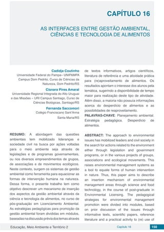 Educação, Meio Ambiente e Território 2 Capítulo 16 150
CAPÍTULO 16
AS INTERFACES ENTRE GESTÃO AMBIENTAL,
CIÊNCIAS E TECNOLOGIA DE ALIMENTOS
Cadidja Coutinho
Universidade Federal do Pampa– UNIPAMPA
Campus Dom Pedrito, Curso de Ciências da
Natureza, Dom Pedrito/RS
Cisnara Pires Amaral
Universidade Regional Integrada do Alto Uruguai
e das Missões – URI Campus Santiago, Curso de
Ciências Biológicas, Santiago/RS
Fernanda Saccomori
Colégio Franciscano Sant’Anna
Santa Maria/RS
RESUMO: A abordagem das questões
ambientais tem mobilizado lideranças e
sociedade civil na busca por ações voltadas
para o meio ambiente seja através de
legislações e de programas governamentais,
ou nos diversos empreendimentos de grupos,
de associações e de movimentos ecológicos.
Neste contexto, surgem os sistemas de gestão
ambiental como ferramenta para equacionar as
formas de intervenção humana na natureza.
Dessa forma, o presente trabalho tem como
objetivo descrever um mecanismo de inserção
dos aspectos da gestão ambiental através da
ciência e tecnologia de alimentos, no curso de
pós-graduação em Licenciamento Ambiental.
As estratégias pedagógicas para promoção da
gestão ambiental foram divididas em módulos,
baseadasnadiscussãopréviadostemasatravés
de textos informativos, artigos científicos,
literatura de referência e uma atividade prática
para (re)aproveitamento de alimentos. Os
resultados apontam o interesse dos alunos pela
temática, sugerindo a disponibilidade de tempo
maior para realização deste tipo de atividade.
Além disso, a maioria não possuía informações
acerca do desperdício de alimentos e as
possibilidades de reaproveitamento.
PALAVRAS-CHAVE: Planejamento ambiental.
Estratégia pedagógica. Desperdício de
alimentos.
ABSTRACT: The approach to environmental
issues has mobilized leaders and civil society in
the search for actions related to the environment
either through legislation and government
programs, or in the various projects of groups,
associations and ecological movements. This
raises environmental management systems as
a tool to equate forms of human intervention
in nature. Thus, this paper aims to describe
an insertion mechanism of environmental
management areas through science and food
technology, in the course of post-graduate in
Environmental Licensing. The pedagogical
strategies for environmental management
promotion were divided into modules, based
on prior discussion of the issues through
informative texts, scientific papers, reference
literature and a practical activity to (re) use of
 