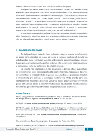 Educação, Meio Ambiente e Território 2 Capítulo 1 7
diferencial não só na economia mas também a estética das peças.
Nas questões sociais as empresas relataram contribuir com a sociedade quando
executam técnicas que não prejudicam o meio ambiente em todas é unanime citar o
tratamento de efluentes mencionando não despejar água poluída de seus tratamentos
mantendo assim os rios das cidades limpos, manter o tratamento de gazes de suas
chaminés diminuindo a poluição do ar e contribuindo para a saúde e bem estar de
seus funcionários oferecendo mesmo com algumas resistências de seus funcionários
equipamentos de proteção individuais aos seus funcionários mantendo atualizados
documentos e levantamentos quanto a segurança e saúde do trabalhador.
Nos processos econômicos as lavanderias são cientes que atitudes sustentáveis
além de garantir o futuro das seguintes gerações possibilitam uma redução de custo e
são transformados em possíveis investimentos para a própria empresa.
5 | 	CONSIDERAÇÕES FINAIS
Os dados coletados nas entrevistas realizadas nas empresas de beneficiamento
de peças confeccionadas em jeans, apresenta a realidade sustentável do setor na
cidade ainda é muito restrita aos aspectos ambientais no que diz respeito aos critérios
legais, por serem estabelecidos por leis onde seu não comprimento poderá ocasionar
a aplicação de multa ou fechamento do estabelecimento.
No entanto, nas empresas onde não se aplicam os demais fatores sustentáveis
os conhecimentos sobre esses aspectos são recorrentes mas a necessidade de novos
investimentos e a impossibilidade de passar esses custos aos processos dificultam
o investimento em técnicas e tecnologias sustentáveis. Onde grande parte dos
confeccionistas de jeans da cidade de Caruaru e cidade circunvizinhas desenvolvem
peças com valores baixos e procuram muitas vezes os processos mais básicos nas
lavanderias, gerando uma problemática aos proprietários de lavanderias.
REFERÊNCIAS
BRITO, Georgya Almeida. Sustentabilidade: um desafio para as lavanderias industriais. Revista
de Design, inovação e gestão estratégica REDIGE, SENAI. V. n. 02, ago.2013
CATORIA, Lu. Jeans, a roupa que transcende a moda. Aparecida, SP: Ideias e Letras, 2006.
ESTADÃO. Agreste tem 2º maior polo têxtil do país. 2013. Disponível em:<http://www.estadao.com.
br/noticias/impresso,agreste-tem-2-maior-polo-textil-dopais,981078,0.htm>. Acesso em: 22 out. 2014
FLETCHER, Kate. GROSE, Linda. Moda e Sustentabilidade, design para mudança. Editora Senac.
São Paulo, 2011
GIL, Antonio Carlos. Como elaborar projetos de pesquisa. São Paulo: Atlas, 2002.
LAKATOS, Eva Maria; MARCONI, Marina de Andrade. Fundamentos de metodologia científica.
 