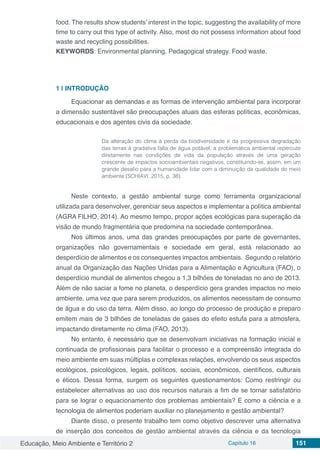 Educação, Meio Ambiente e Território 2 Capítulo 16 151
food. The results show students’ interest in the topic, suggesting the availability of more
time to carry out this type of activity. Also, most do not possess information about food
waste and recycling possibilities.
KEYWORDS: Environmental planning. Pedagogical strategy. Food waste.
1 | 	INTRODUÇÃO
Equacionar as demandas e as formas de intervenção ambiental para incorporar
a dimensão sustentável são preocupações atuais das esferas políticas, econômicas,
educacionais e dos agentes civis da sociedade.
Da alteração do clima à perda da biodiversidade e da progressiva degradação
das terras à gra­dativa falta de água potável, a problemática ambiental repercute
diretamente nas condições de vida da população através de uma geração
crescente de impactos socioambientais negativos, constituindo-se, assim, em um
grande desafio para a humanidade lidar com a diminuição da qualidade do meio
ambiente (SCHIAVI, 2015, p. 38).
Neste contexto, a gestão ambiental surge como ferramenta organizacional
utilizada para desenvolver, gerenciar seus aspectos e implementar a política ambiental
(AGRA FILHO, 2014). Ao mesmo tempo, propor ações ecológicas para superação da
visão de mundo fragmentária que predomina na sociedade contemporânea.
Nos últimos anos, uma das grandes preocupações por parte de governantes,
organizações não governamentais e sociedade em geral, está relacionado ao
desperdício de alimentos e os consequentes impactos ambientais. Segundo o relatório
anual da Organização das Nações Unidas para a Alimentação e Agricultura (FAO), o
desperdício mundial de alimentos chegou a 1,3 bilhões de toneladas no ano de 2013.
Além de não saciar a fome no planeta, o desperdício gera grandes impactos no meio
ambiente, uma vez que para serem produzidos, os alimentos necessitam de consumo
de água e do uso da terra. Além disso, ao longo do processo de produção e preparo
emitem mais de 3 bilhões de toneladas de gases do efeito estufa para a atmosfera,
impactando diretamente no clima (FAO, 2013).
No entanto, é necessário que se desenvolvam iniciativas na formação inicial e
continuada de profissionais para facilitar o processo e a compreensão integrada do
meio ambiente em suas múltiplas e complexas relações, envolvendo os seus aspectos
ecológicos, psicológicos, legais, políticos, sociais, econômicos, científicos, culturais
e éticos. Dessa forma, surgem os seguintes questionamentos: Como restringir ou
estabelecer alternativas ao uso dos recursos naturais a fim de se tornar satisfatório
para se lograr o equacionamento dos problemas ambientais? E como a ciência e a
tecnologia de alimentos poderiam auxiliar no planejamento e gestão ambiental?
Diante disso, o presente trabalho tem como objetivo descrever uma alternativa
de inserção dos conceitos de gestão ambiental através da ciência e da tecnologia
 