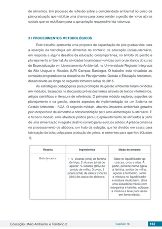 Educação, Meio Ambiente e Território 2 Capítulo 16 152
de alimentos. Um processo de reflexão sobre a complexidade ambiental no curso de
pós-graduação que viabilize uma chance para compreender a gestão de novos atores
sociais que se mobilizam para a apropriação responsável da natureza.
2 | 	PROCEDIMENTOS METODOLÓGICOS
Este trabalho apresenta uma proposta de capacitação de pós-graduandos para
a inserção da tecnologia em alimentos no contexto da educação (eco)sustentável,
em resposta a alguns desafios da educação contemporânea, no âmbito da gestão e
planejamento ambiental. As atividades foram desenvolvidas com onze alunos do curso
de Especialização em Licenciamento Ambiental, na Universidade Regional Integrada
do Alto Uruguai e Missões (URI Campus Santiago). O trabalho está vinculado ao
conteúdo programático da disciplina de Planejamento, Gestão e Educação Ambiental,
desenvolvido ao longo do segundo trimestre letivo de 2015.
As estratégias pedagógicas para promoção da gestão ambiental foram divididas
em módulos, baseadas na discussão prévia dos temas através de textos informativos,
artigos científicos e literatura de referência. O primeiro módulo explorou aspectos do
planejamento e da gestão, através aspectos de implementação de um Sistema de
Gestão Ambiental - SGA. O segundo módulo, abordou impactos ambientais gerados
pelo desperdício de alimentos e conscientização para uma alimentação sustentável. E
o terceiro módulo, uma atividade prática para (re)aproveitamento de alimentos a partir
de uma alimentação integral e destino correto para resíduos sólidos. A prática consistia
no processamento de abóbora, um fruto da estação, que foi dividido em casca para
fabricação de bolo; polpa para produção de geleia; e sementes para aperitivo (Quadro
1).
Receita Ingredientes Modo de preparo
Bolo de casca 1 ½ xícaras (chá) de farinha
de trigo; 2 xícaras (chá) de
açúcar; ¾ xícaras (chá) de
amido de milho; 3 ovos; 1
xícara (chá) de óleo;2 xícaras
(chá) de casca de abóbora.
Bata no liquidificador as
cascas, ovos e óleo. À
parte, peneire numa tigela
a farinha, amido de milho,
açúcar e fermento. Junte
a mistura no liquidificador
e misture muito bem. Unte
uma assadeira média com
margarina e farinha, coloque
a mistura e leve para assar
em forno médio.
 