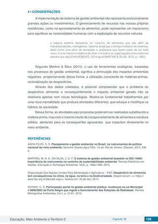 Educação, Meio Ambiente e Território 2 Capítulo 16 156
4 | 	CONSIDERAÇÕES
Aimplementação de sistema de gestão ambiental não representa exclusivamente
grandes ações ou investimentos. O gerenciamento de recursos nas nossas próprias
residências, como no aproveitamento de alimentos, pode representar um mecanismo
para equilibrar as necessidades humanas com a exploração de recursos naturais.
a palavra sistema representa um conjunto de elementos que são além de
interdependentes, interagentes. Salienta ainda que o enfoque holístico de sistemas,
dado como uma série de atividades e processos que fazem parte de um todo
maior, é uma maneira moderna de olhar o mundo e as organizações como sistemas
abertos que são (CHIAVENEATO, 2014 apud MARTINS & SILVA, 2015, p. 1462).
Segundo Martins & Silva (2015), o uso de ferramentas ecológicas, baseadas
nos processos de gestão ambiental, significa a diminuição dos impactos ambientais
negativos, proporcionando dessa forma, a utilização consciente de matérias-primas,
racionalização de desperdícios.
Através dos dados coletados, é possível compreender que o problema do
desperdício alimentar e consequentemente o impacto ambiental gerado não se
resolverá apenas com novas tecnologias. Mostra-se fundamental trabalharmos por
uma nova mentalidade que produza atividades diferentes, que eduque e modifique os
hábitos da sociedade.
Dessa forma, as atividades aqui propostas poderiam ser realizadas substituindo a
matéria-prima, mas com o mesmo intuito de (re)aproveitamento de alimentos e resíduos
sólidos, alertando para os consequentes agravantes que impactam diretamente no
meio ambiente.
REFERÊNCIAS
AGRA FILHO, S. S. Planejamento e gestão ambiental no Brasil: os instrumentos da política
nacional do meio ambiente/ Severino Soares Agra Filho. 1a ed. Rio de Janeiro: Elsevier, 2014, 248
p.
MARTINS, M. R. S.; DA SILVA, J. G. F. O sistema de gestão ambiental baseado na ISO 14000:
Importância do instrumento no caminho da sustentabilidade ambiental. Revista Eletrônica em
Gestão, Educação e Tecnologia Ambiental, 18(4), p. 1460-1466, 2015.
Organização Das Nações Unidas Para Alimentação e Agricultura – FAO. Desperdício de alimentos
tem consequências no clima, na água, na terra e na biodiversidade. Disponível em: << https://
www.fao.org.br/daccatb.asp>>. Acesso em: 05 de dez, 2015.
SCHIAVI, C. S. Participação social na gestão ambiental pública: mudanças na Lei Municipal
n 8896/2002 de Porto Alegre que regula o licenciamento das Estações de Radiobase. Revista
Monografias Ambientais,14(1), p. 37-61, 2015.
 