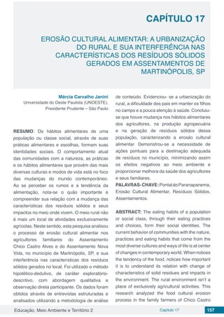 Educação, Meio Ambiente e Território 2 Capítulo 17 157
CAPÍTULO 17
EROSÃO CULTURAL ALIMENTAR: A URBANIZAÇÃO
DO RURAL E SUA INTERFERÊNCIA NAS
CARACTERÍSTICAS DOS RESÍDUOS SÓLIDOS
GERADOS EM ASSENTAMENTOS DE
MARTINÓPOLIS, SP
Márcia Carvalho Janini
Universidade do Oeste Paulista (UNOESTE),
Presidente Prudente – São Paulo
RESUMO: Os hábitos alimentares de uma
população ou classe social, através de suas
práticas alimentares e escolhas, formam suas
identidades sociais. O comportamento atual
das comunidades com a natureza, as práticas
e os hábitos alimentares que provêm das mais
diversas culturas e modos de vida está no foco
das mudanças do mundo contemporâneo.
Ao se perceber os rumos e a tendência da
alimentação, nota-se o quão importante é
compreender sua relação com a mudança das
características dos resíduos sólidos e seus
impactos no meio onde vivem. O meio rural não
é mais um local de atividades exclusivamente
agrícolas. Neste sentido, esta pesquisa analisou
o processo de erosão cultural alimentar nos
agricultores familiares do Assentamento
Chico Castro Alves e do Assentamento Nova
Vida, no município de Martinópolis, SP, e sua
interferência nas características dos resíduos
sólidos gerados no local. Foi utilizado o método
hipotético-dedutivo, de caráter exploratório-
descritivo, com abordagem qualitativa e
observação direta participante. Os dados foram
obtidos através de entrevistas estruturadas e
analisados utilizando a metodologia de análise
de conteúdo. Evidenciou- se a urbanização do
rural, a dificuldade dos pais em manter os filhos
no campo e a pouca atenção à saúde. Concluiu-
se que houve mudança nos hábitos alimentares
dos agricultores, na produção agropecuária
e na geração de resíduos sólidos dessa
população, caracterizando a erosão cultural
alimentar. Demonstrou-se a necessidade de
ações pontuais para a destinação adequada
de resíduos no município, minimizando assim
os efeitos negativos ao meio ambiente e
proporcionar melhora da saúde dos agricultores
e seus familiares.
PALAVRAS-CHAVE:PontaldoParanapanema,
Erosão Cultural Alimentar, Resíduos Sólidos,
Assentamentos.
ABSTRACT: The eating habits of a population
or social class, through their eating practices
and choices, form their social identities. The
current behavior of communities with the nature,
practices and eating habits that come from the
most diverse cultures and ways of life is at center
of changes in contemporary world. When notices
the tendency of the food, notices how important
it is to understand its relation with change of
characteristics of solid residues and impacts in
the environment. The rural environment isn’t a
place of exclusively agricultural activities. This
research analyzed the food cultural erosion
process in the family farmers of Chico Castro
 