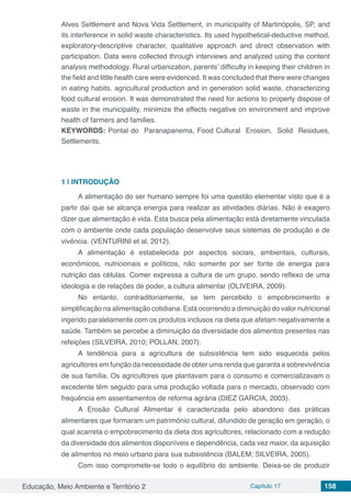Educação, Meio Ambiente e Território 2 Capítulo 17 158
Alves Settlement and Nova Vida Settlement, in municipality of Martinópolis, SP, and
its interference in solid waste characteristics. Its used hypothetical-deductive method,
exploratory-descriptive character, qualitative approach and direct observation with
participation. Data were collected through interviews and analyzed using the content
analysis methodology. Rural urbanization, parents’ difficulty in keeping their children in
the field and little health care were evidenced. It was concluded that there were changes
in eating habits, agricultural production and in generation solid waste, characterizing
food cultural erosion. It was demonstrated the need for actions to properly dispose of
waste in the municipality, minimize the effects negative on environment and improve
health of farmers and families.
KEYWORDS: Pontal do Paranapanema, Food Cultural Erosion, Solid Residues,
Settlements.
1 | 	INTRODUÇÃO
A alimentação do ser humano sempre foi uma questão elementar visto que é a
partir daí que se alcança energia para realizar as atividades diárias. Não é exagero
dizer que alimentação é vida. Esta busca pela alimentação está diretamente vinculada
com o ambiente onde cada população desenvolve seus sistemas de produção e de
vivência. (VENTURINI et al, 2012).
A alimentação é estabelecida por aspectos sociais, ambientais, culturais,
econômicos, nutricionais e políticos, não somente por ser fonte de energia para
nutrição das células. Comer expressa a cultura de um grupo, sendo reflexo de uma
ideologia e de relações de poder, a cultura alimentar (OLIVEIRA, 2009).
No entanto, contraditoriamente, se tem percebido o empobrecimento e
simplificação na alimentação cotidiana. Está ocorrendo a diminuição do valor nutricional
ingerido paralelamente com os produtos inclusos na dieta que afetam negativamente a
saúde. Também se percebe a diminuição da diversidade dos alimentos presentes nas
refeições (SILVEIRA, 2010; POLLAN, 2007).
A tendência para a agricultura de subsistência tem sido esquecida pelos
agricultores em função da necessidade de obter uma renda que garanta a sobrevivência
de sua família. Os agricultores que plantavam para o consumo e comercializavam o
excedente têm seguido para uma produção voltada para o mercado, observado com
frequência em assentamentos de reforma agrária (DIEZ GARCIA, 2003).
A Erosão Cultural Alimentar é caracterizada pelo abandono das práticas
alimentares que formaram um patrimônio cultural, difundido de geração em geração, o
qual acarreta o empobrecimento da dieta dos agricultores, relacionado com a redução
da diversidade dos alimentos disponíveis e dependência, cada vez maior, da aquisição
de alimentos no meio urbano para sua subsistência (BALEM; SILVEIRA, 2005).
Com isso compromete-se todo o equilíbrio do ambiente. Deixa-se de produzir
 
