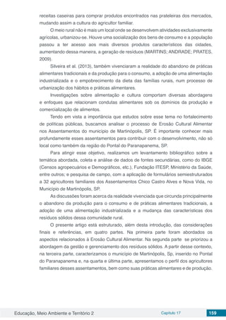 Educação, Meio Ambiente e Território 2 Capítulo 17 159
receitas caseiras para comprar produtos encontrados nas prateleiras dos mercados,
mudando assim a cultura do agricultor familiar.
O meio rural não é mais um local onde se desenvolvem atividades exclusivamente
agrícolas, urbanizou-se. Houve uma socialização dos bens de consumo e a população
passou a ter acesso aos mais diversos produtos característicos das cidades,
aumentando dessa maneira, a geração de resíduos (MARTINS; ANDRADE; PRATES,
2009).
Silveira et al. (2013), também vivenciaram a realidade do abandono de práticas
alimentares tradicionais e da produção para o consumo, a adoção de uma alimentação
industrializada e o empobrecimento da dieta das famílias rurais, num processo de
urbanização dos hábitos e práticas alimentares.
Investigações sobre alimentação e cultura comportam diversas abordagens
e enfoques que relacionam condutas alimentares sob os domínios da produção e
comercialização de alimentos.
Tendo em vista a importância que estudos sobre esse tema no fortalecimento
de políticas públicas, buscamos analisar o processo de Erosão Cultural Alimentar
nos Assentamentos do município de Martinópolis, SP. É importante conhecer mais
profundamente esses assentamentos para contribuir com o desenvolvimento, não só
local como também da região do Pontal do Paranapanema, SP.
Para atingir esse objetivo, realizamos um levantamento bibliográfico sobre a
temática abordada, coleta e análise de dados de fontes secundárias, como do IBGE
(Censos agropecuários e Demográficos, etc.), Fundação ITESP, Ministério da Saúde,
entre outros; e pesquisa de campo, com a aplicação de formulários semiestruturados
a 32 agricultores familiares dos Assentamentos Chico Castro Alves e Nova Vida, no
Município de Martinópolis, SP.
As discussões foram acerca da realidade vivenciada que circunda principalmente
o abandono da produção para o consumo e de práticas alimentares tradicionais, a
adoção de uma alimentação industrializada e a mudança das características dos
resíduos sólidos dessa comunidade rural.
O presente artigo está estruturado, além desta introdução, das considerações
finais e referências, em quatro partes. Na primeira parte foram abordados os
aspectos relacionados à Erosão Cultural Alimentar. Na segunda parte se priorizou a
abordagem da gestão e gerenciamento dos resíduos sólidos. A partir desse contexto,
na terceira parte, caracterizamos o município de Martinópolis, Sp, inserido no Pontal
do Paranapanema e, na quarta e última parte, apresentamos o perfil dos agricultores
familiares desses assentamentos, bem como suas práticas alimentares e de produção.
 