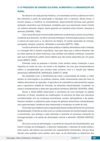 Educação, Meio Ambiente e Território 2 Capítulo 17 160
2 | 	O PROCESSO DE EROSÃO CULTURAL ALIMENTAR E A URBANIZAÇÃO DO
RURAL
No decorrer de cada período histórico, a humanidade construiu saberes em torno
dos alimentos a partir da observação e interação com a natureza. Dessa forma, o
homem passou a modificar os ecossistemas, desenvolvendo técnicas para garantir
produção necessária que fornecesse condições para sua reprodução social criando
um sistema alimentar próprio. Assim garantia um equilíbrio entre homem, natureza e
alimento (GARINE, 1995).
Com novas técnicas o homem pôde selecionar os alimentos a serem consumidos,
revelando que alimentar- se não é somente fisiológico. A alimentação passou a mostrar
a cultura de cada povo e, no decorrer da história, foi sendo associada às crenças,
sensações, desejos, prazeres, afinidades e aversões (MATTA, 1986).
Acultura alimentar é formada pelas práticas e hábitos alimentares onde a tradição
e a inovação têm a mesma importância. Isso quer dizer que a cultura alimentar não
se refere apenas às raízes históricas, mas, também aos hábitos cotidianos, composto
pelo que é tradicional e pelos novos hábitos que vão sendo adquiridos por um grupo
social (MINTZ, 2000).
Entender como as pessoas e famílias rurais sentem essas mudanças e seus
impactos no modo de viver, de comer e de trabalhar, faz com que compreendamos
melhor a complexidade que envolve esse universo rural e o estudo dos hábitos
alimentares (MENASCHE; MARQUES; ZANETTI, 2008).
Na sociedade rural, a interferência da mídia, a proximidade da cidade, o maior
acesso às informações e às práticas urbanas, estão influenciando cada dia mais os
hábitos alimentares do agricultor. A agricultura de subsistência está perdendo espaço
para a agricultura voltada ao mercado, os alimentos industrializados “invadindo” as
casas e empobrecendo a dieta dos agricultores familiares (BALEM; SILVEIRA, 2005).
Souza e Hardt (2002) observaram a ocorrência de uma transição no padrão
alimentar no Brasil, resultante de modificações na estrutura da dieta dos indivíduos
correlacionadas com as mudanças econômicas, sociais, demográficas e de saúde.
Notaram também a preferência pela compra de gêneros alimentícios industrializados
nos supermercados, tendência esta relacionada a mudanças no estilo de vida.
Outrofatorquecolaborouparaaagudizaçãodessemodeloalimentarfoioprocesso
de globalização. Entende-se este como um amplo processo de transformações sociais
e econômicas, que alcança o setor alimentar e acarreta um processo crescente de
homogeneização e de perda de diversidade cultural e alimentar (SOUSA SANTOS,
2005).
Os novos rumos da alimentação, o aumento do consumo de industrializados, que
trazem consigo as embalagens, o descarte inadequado, o descaso do poder público,
entre outros, são fatores que precisam ser urgentemente minimizados. Há que deva
discutir essa questão como política, pois trata- se da destruição ou extermínio dos
 