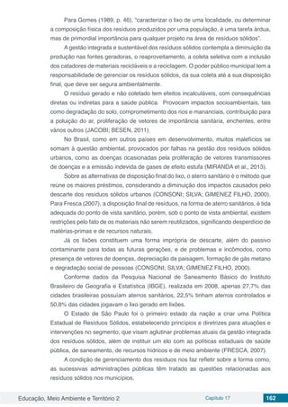 Educação, Meio Ambiente e Território 2 Capítulo 17 162
Para Gomes (1989, p. 46), “caracterizar o lixo de uma localidade, ou determinar
a composição física dos resíduos produzidos por uma população, é uma tarefa árdua,
mas de primordial importância para qualquer projeto na área de resíduos sólidos”.
A gestão integrada e sustentável dos resíduos sólidos contempla a diminuição da
produção nas fontes geradoras, o reaproveitamento, a coleta seletiva com a inclusão
dos catadores de materiais recicláveis e a reciclagem. O poder público municipal tem a
responsabilidade de gerenciar os resíduos sólidos, da sua coleta até a sua disposição
final, que deve ser segura ambientalmente.
O resíduo gerado e não coletado tem efeitos incalculáveis, com consequências
diretas ou indiretas para a saúde pública. Provocam impactos socioambientais, tais
como degradação do solo, comprometimento dos rios e mananciais, contribuição para
a poluição do ar, proliferação de vetores de importância sanitária, enchentes, entre
vários outros (JACOBI; BESEN, 2011).
No Brasil, como em outros países em desenvolvimento, muitos malefícios se
somam à questão ambiental, provocados por falhas na gestão dos resíduos sólidos
urbanos, como as doenças ocasionadas pela proliferação de vetores transmissores
de doenças e a emissão indevida de gases de efeito estufa (MIRANDA et al., 2013).
Sobre as alternativas de disposição final do lixo, o aterro sanitário é o método que
reúne os maiores préstimos, considerando a diminuição dos impactos causados pelo
descarte dos resíduos sólidos urbanos (CONSONI; SILVA; GIMENEZ FILHO, 2000).
Para Fresca (2007), a disposição final de resíduos, na forma de aterro sanitários, é tida
adequada do ponto de vista sanitário, porém, sob o ponto de vista ambiental, existem
restrições pelo fato de os materiais não serem reutilizados, significando desperdício de
matérias-primas e de recursos naturais.
Já os lixões constituem uma forma imprópria de descarte, além do passivo
contaminante para todas as futuras gerações, e de problemas e incômodos, como
presença de vetores de doenças, depreciação da paisagem, formação de gás metano
e degradação social de pessoas (CONSONI; SILVA; GIMENEZ FILHO, 2000).
Conforme dados da Pesquisa Nacional de Saneamento Básico do Instituto
Brasileiro de Geografia e Estatística (IBGE), realizada em 2008, apenas 27,7% das
cidades brasileiras possuíam aterros sanitários, 22,5% tinham aterros controlados e
50,8% das cidades jogavam o lixo gerado em lixões.
O Estado de São Paulo foi o primeiro estado da nação a criar uma Política
Estadual de Resíduos Sólidos, estabelecendo princípios e diretrizes para atuações e
intervenções no segmento, que visam aglutinar problemas atuais da gestão integrada
dos resíduos sólidos, além de instituir um elo com as políticas estaduais de saúde
pública, de saneamento, de recursos hídricos e de meio ambiente (FRESCA, 2007).
A condição de gerenciamento dos resíduos nos faz refletir sobre a forma como,
as sucessivas administrações públicas têm tratado as questões relacionadas aos
resíduos sólidos nos municípios.
 