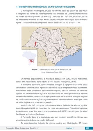 Educação, Meio Ambiente e Território 2 Capítulo 17 163
4 | 	MUNICÍPIO DE MARTINÓPOLIS, SP, NO CONTEXTO REGIONAL
O município de Martinópolis, situado no extremo oeste do Estado de São Paulo
é integrante do Pontal do Paranapanema e da Unidade de Gerenciamento Hídrico
do Pontal do Paranapanema (UGRHI-22). Com área de 1.252 Km², situa-se a 35 Km
de Presidente Prudente e a 494 Km da capital, conforme localização aproximada na
figura 1. As coordenadas geográficas de sua sede são: 22º 10’ S e 51º 11’ W.
Figura 1 - Localização do município de Martinópolis, SP.
Fonte: Adaptado de Abreu, 2006.
Em termos populacionais, o município possuía em 2010, 24.219 habitantes,
sendo 84% residindo na zona urbana e 16% na zona rural (IBGE, 2010).
A economia apresenta como atividade principal a agropecuária e uma baixa
atividade do setor industrial. A pecuária de corte é a que tem predominado atualmente.
No entanto, essa preferência está cedendo espaço, para as lavouras de cana-de-
açúcar. Há várias usinas de açúcar e álcool situadas em municípios vizinhos além de
uma em Martinópolis, levando muitos proprietários de terras a trocar a criação de gado
de corte e pela cana-de- açúcar. Algumas lavouras são cultivadas no município, como
de milho, feijão e soja, mas sem expressão.
Martinópolis, SP, concentra dois assentamentos federais da reforma agrária,
instituídos pelo INCRA em dezembro de 1995: o Assentamento Chico Castro Alves e
Assentamento Nova Vida, que ocupam uma área de 2.357,25 ha e abrigam 124 lotes/
famílias de agricultores familiares.
A Fundação Itesp é a instituição que tem prestado assistência técnica aos
assentamentos do Incra, na região do Pontal.
Os assentamentos federais da reforma agrária em Martinópolis, SP, foram
 