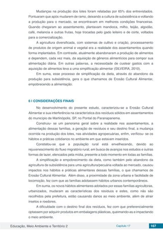 Educação, Meio Ambiente e Território 2 Capítulo 17 167
Mudanças na produção dos lotes foram relatadas por 65% dos entrevistados.
Pontuaram que após mudarem de ramo, deixando a cultura de subsistência e voltando
a produção para o mercado, se encontravam em melhores condições financeiras.
Quando chegaram ao assentamento, plantavam mandioca, milho, feijão, algodão,
café, melancia e outras frutas, hoje trocadas pelo gado leiteiro e de corte, voltados
para a comercialização.
A agricultura diversificada, com sistemas de cultivo e criação, processamento
de produtos de origem animal e vegetal era a realidade dos assentamentos quando
forma implantados. Em contraste, atualmente abandonaram a produção de alimentos
e dependem, cada vez mais, da aquisição de gêneros alimentícios para compor sua
alimentação diária. Em outras palavras, a necessidade de custear gastos com a
aquisição de alimentos leva a uma simplificação alimentar (SILVEIRA, 2010).
Em suma, esse processo de simplificação da dieta, através do abandono da
produção para subsistência, gera o que chamamos de Erosão Cultural Alimentar,
empobrecendo a alimentação.
6 | 	CONSIDERAÇÕES FINAIS
No desenvolvimento do presente estudo, caracterizou-se a Erosão Cultural
Alimentar e sua interferência na característica dos resíduos sólidos em assentamentos
do município de Martinópolis, SP, no Pontal do Paranapanema.
Construiu- se um panorama geral sobre a realidade nos assentamentos, a
alimentação dessas famílias, a geração de resíduos e seu destino final, a mudança
ocorrida na produção dos lotes, nas atividades agropecuárias, enfim, verificou- se os
hábitos e práticas cotidianos no ambiente em que estavam inseridos.
Constatou-se que a população rural está envelhecendo, devido ao
rejuvenescimento do fluxo migratório rural, em busca de avanços nos estudos e outras
formas de lazer, elencados pela mídia, presente a todo momento em todas as famílias.
A simplificação e empobrecimento da dieta, como também pelo abandono da
agricultura de subsistência para uma agricultura/pecuária voltada ao mercado, causou
impactos nos hábitos e práticas alimentares dessas famílias, o que chamamos de
Erosão Cultural Alimentar. Além disso, a proximidade da zona urbana e facilidade de
locomoção, fez com que as famílias adotassem hábitos urbanos contemporâneos.
Em suma, os novos hábitos alimentares adotados por essas famílias agricultoras,
urbanizados, mudaram as características dos resíduos e estes, como não são
recolhidos pela prefeitura, estão causando danos ao meio ambiente, além de atrair
insetos e roedores.
A dificuldade com o destino final dos resíduos, fez com que preferencialmente
optassem por adquirir produtos em embalagens plásticas, queimando-as e impactando
o meio ambiente.
 