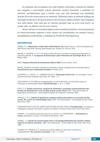 Educação, Meio Ambiente e Território 2 Capítulo 17 168
As reflexões não se esgotam com este trabalho, estimulam o estudo de métodos
que resgatem a diversidade cultural alimentar, sempre buscando a qualidade do
alimento, principalmente para a família rural, que está perdendo sua identidade
através da forma urbanizada de se alimentar. Reflexões sobre as políticas públicas de
educação ambiental e de gerenciamento dos resíduos sólidos também são instigadas
com este estudo, haja vista que os resíduos gerados hoje na zona rural pouco, ou
quase nada, se diferem dos da zona urbana.
Novos campos e novas abordagens sobre as políticas públicas, como propulsoras
do desenvolvimento regional e local, devem ser considerados em estudos futuros,
possibilitando compreender a realidade do Pontal do Paranapanema.
REFERÊNCIAS
ABREU, R. L. Map locator of São Paulo’s Martinópolis city. Disponível em: <http://pt.wikipedia.org/
wiki/Ficheiro:SaoPaulo_Municip_Martinopolis.svg>. Acesso em: 05 mai. 2016.
BALEM, T.; SILVEIRA, P. R. C. A Erosão cultural alimentar: processo de insegurança alimentar na
agricultura familiar. In: Congresso da Associação Latino Americana de Sociologia Rural. Porto
Alegre, 2005.
IBGE. Pesquisa Nacional de Saneamento Básico 2008. Rio de Janeiro, 2010.
BRASIL. Ministério da Saúde. Secretaria de Atenção à Saúde. Departamento de Atenção Básica.
Guia alimentar para a população brasileira. Brasília, 2014.
CONSONI, A. J.; SILVA, I. C.; GIMENEZ FILHO, A. Disposição final do lixo: lixo municipal: manual
de gerenciamento integrado. São Paulo: IPT, 2000. v. 2.
DIEZ GARCIA, R. W. Reflexos da globalização na cultura alimentar: considerações sobre as
mudanças na alimentação urbana. Revista Nutrição, v. 16, n. 4, 2003.
FIETZ, V. R. Estado nutricional, consumo de alimentos e condições socioeconômicas das
famílias de assentamento rural em Mato Grosso do Sul, Brasil. 2007. Tese (Doutorado em
Engenharia de Alimentos) - Universidade Estadual de Campinas, Campinas, 2007.
FRESCA, F. R. C. Estudo da geração de resíduos sólidos domiciliares no município de São
Carlos, SP, a partir da caracterização física. 2007. Tese (Doutorado) - Universidade de São Paulo,
São Paulo, 2007.
FUNDAÇÃO INSTITUTO DE TERRAS DO ESTADO DE SÃO PAULO. Fundação Itesp: sua história e
realizações, evolução das políticas agrária e fundiária no Estado de São Paulo. São Paulo, 2013.
GARINE, I. Los aspectos socioculturales de La nutrición. In: CONTRERAS, J. Alimentación y
cultura. Barcelona: La edició, Universitat de Barcelona, 1995.
GOMES, L. P. Estudo da caracterização física e da biodegradabilidade dos resíduos sólidos
urbanos em aterros sanitários. 1989. Tese (Doutorado) - Universidade de São Paulo, São Paulo,
1989.
JACOBI, P. R.; BESEN, G. R. Gestão de resíduos sólidos em São Paulo: desafios da
sustentabilidade. Rev. Estudos avançados, v. 25, n. 71, 2011.
 