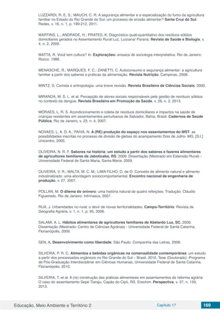 Educação, Meio Ambiente e Território 2 Capítulo 17 169
LUZZARDI, R. E. S.; MAUCH, C. R. A segurança alimentar e a especialização do fumo da agricultura
familiar no Estado do Rio Grande do Sul: um processo de erosão alimentar? Santa Cruz do Sul:
Redes, v. 16, n. 1, p. 199-212, 2011.
MARTINS, L.; ANDRADE, H.; PRATES, K. Diagnóstico quali-quantitativo dos resíduos sólidos
domiciliares gerados no Assentamento Rural Luz, Luiziana/ Paraná. Revista de Saúde e Biologia, v.
4, n. 2, 2009.
MATTA, R. Você tem cultura? In: Explorações: ensaios de sociologia interpretativa. Rio de Janeiro:
Rocco, 1986.
MENASCHE, R.; MARQUES, F. C.; ZANETTI, C. Autoconsumo e segurança alimentar: a agricultura
familiar a partir dos saberes e práticas da alimentação. Revista Nutrição, Campinas, 2008.
MINTZ, S. Comida e antropologia: uma breve revisão. Revista Brasileira de Ciências Sociais, 2000. 
MIRANDA, M. S. L. et al. Percepção de atores sociais responsáveis pela gestão de resíduos sólidos
no contexto da dengue. Revista Brasileira em Promoção da Saúde, v. 26, n. 2, 2013.
MORAES, L. R. S. Acondicionamento e coleta de resíduos domiciliares e impactos na saúde de
crianças residentes em assentamentos periurbanos de Salvador, Bahia, Brasil. Cadernos de Saúde
Pública, Rio de Janeiro, v. 23, n. 4, 2007.
NOVAES, L. A. D. A.; PAIVA, N. A (RE) produção do espaço nos assentamentos do MST: as
possibilidades inscritas no processo de divisão de glebas do acampamento Dois de Julho- MG. [S.l.]:
Unicentro, 2005.
OLIVEIRA, N. R. F. Sabores na história: um estudo a partir dos saberes e fazeres alimentares
de agricultores familiares de Jaboticaba, RS. 2009. Dissertação (Mestrado em Extensão Rural) -
Universidade Federal de Santa Maria, Santa Maria, 2009.
OLIVEIRA, V. R.; MALTA, M. C. M.; LIMA FILHO, D. de O. Conceito de alimento natural e alimento
industrializado: uma abordagem sociocomportamental. Encontro nacional de engenharia de
produção, v. 27, 2007.
POLLAN, M. O dilema do onívoro: uma história natural de quatro refeições. Tradução: Cláudio
Figueiredo. Rio de Janeiro: Intrínseca, 2007.
RUA, J. Urbanidades no rural: o devir de novas territorialidades. Campo-Território: Revista de
Geografia Agrária, v. 1, n. 1, p. 95, 2006.
SALAMI, A. L. Hábitos alimentares de agricultores familiares de Abelardo Luz, SC. 2009.
Dissertação (Mestrado- Centro de Ciências Agrárias) - Universidade Federal de Santa Catarina,
Florianópolis, 2009.
SEN, A. Desenvolvimento como liberdade. São Paulo: Companhia das Letras, 2008.
SILVEIRA, P. R. C. Alimentos e bebidas orgânicas na comensalidade contemporânea: um estudo
a partir dos processados orgânicos no Rio Grande do Sul – Brasil. 2010. Tese (Doutorado) -Programa
de Pós-Graduação Interdisciplinar em Ciências Humanas, Universidade Federal de Santa Catarina,
Florianópolis, 2010.
SILVEIRA, T. et al. A (re) construção das práticas alimentares em assentamentos de reforma agrária:
O caso do assentamento Sepé Tiaraju, Capão do Cipó, RS. Erechim: Perspectiva, v. 37, n. 139,
2013.
 