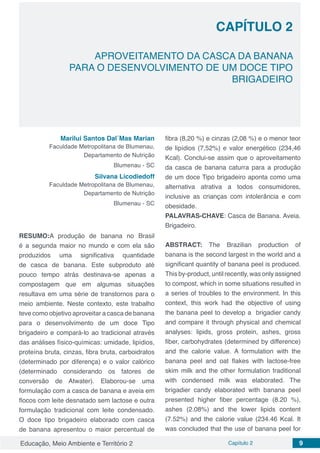 Educação, Meio Ambiente e Território 2 Capítulo 2 9
CAPÍTULO 2
APROVEITAMENTO DA CASCA DA BANANA
PARA O DESENVOLVIMENTO DE UM DOCE TIPO
BRIGADEIRO
Marilui Santos Dal´Mas Marian
Faculdade Metropolitana de Blumenau,
Departamento de Nutrição
Blumenau - SC
Silvana Licodiedoff
Faculdade Metropolitana de Blumenau,
Departamento de Nutrição
Blumenau - SC
RESUMO:A produção de banana no Brasil
é a segunda maior no mundo e com ela são
produzidos uma significativa quantidade
de casca de banana. Este subproduto até
pouco tempo atrás destinava-se apenas a
compostagem que em algumas situações
resultava em uma série de transtornos para o
meio ambiente. Neste contexto, este trabalho
teve como objetivo aproveitar a casca de banana
para o desenvolvimento de um doce Tipo
brigadeiro e compará-lo ao tradicional através
das análises físico-químicas: umidade, lipídios,
proteína bruta, cinzas, fibra bruta, carboidratos
(determinado por diferença) e o valor calórico
(determinado considerando os fatores de
conversão de Atwater). Elaborou-se uma
formulação com a casca de banana e aveia em
flocos com leite desnatado sem lactose e outra
formulação tradicional com leite condensado.
O doce tipo brigadeiro elaborado com casca
de banana apresentou o maior percentual de
fibra (8,20 %) e cinzas (2,08 %) e o menor teor
de lipídios (7,52%) e valor energético (234,46
Kcal). Conclui-se assim que o aproveitamento
da casca de banana caturra para a produção
de um doce Tipo brigadeiro aponta como uma
alternativa atrativa a todos consumidores,
inclusive as crianças com intolerância e com
obesidade.
PALAVRAS-CHAVE: Casca de Banana. Aveia.
Brigadeiro.
ABSTRACT: The Brazilian production of
banana is the second largest in the world and a
significant quantity of banana peel is produced.
This by-product, until recently, was only assigned
to compost, which in some situations resulted in
a series of troubles to the environment. In this
context, this work had the objective of using
the banana peel to develop a brigadier candy
and compare it through physical and chemical
analyses: lipids, gross protein, ashes, gross
fiber, carbohydrates (determined by difference)
and the calorie value. A formulation with the
banana peel and oat flakes with lactose-free
skim milk and the other formulation traditional
with condensed milk was elaborated. The
brigadier candy elaborated with banana peel
presented higher fiber percentage (8.20 %),
ashes (2.08%) and the lower lipids content
(7.52%) and the calorie value (234.46 Kcal. It
was concluded that the use of banana peel for
 