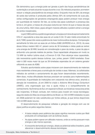 Educação, Meio Ambiente e Território 2 Capítulo 18 172
Ele demonstrou que a energia pode ser gerada a partir das forças aerodinâmicas de
sustentação e arrasto atuando na pipa durante o voo. Os métodos propostos prometem
reduzir a relação peso/potência da energia eólica. Enquanto mais de 50% da energia
de saída das turbinas é produzida pelos últimos 30% do comprimento de suas pás,
certas configurações de geradores empregando pipas podem produzir mais energia
por quantidade de material. De fato, as cordas das pipas substituem a presença das
torres e, em geral, a massa de uma pipa costuma ser menor do que a massa das pás
de uma turbina. Além disso, pipas atingem maiores altitudes e podem extrair a energia
de ventos inexplorados.
Loyd(1980)estimouapotênciageradaporumapipacomáreadeaproximadamente
576 m2
, equivalente a área das asas de um avião C-5A. O valor médio encontrado foi
de 6,7 MW, quase três vezes a potência da maior turbina eólica da época. Comparação
semelhante foi feita com as asas de um Airbus A380 (AHRENS et al., 2013). As asas
desse Airbus medem 845 m2
, pesam cerca de 30 toneladas e delas pode-se extrair
uma energia de 30 MW, levando em consideração o peso da corda, o peso da pipa e
atribuindo uma parcela realista de perdas. Essa capacidade ultrapassa em muito os
7,5 MW da melhor turbina atual, a Enercon E-126. Para alcançar essa capacidade,
são necessárias quatro dessas turbinas, que, juntas, pesam 12400 toneladas. Esse
valor é 300 vezes maior do que as 39 toneladas esperadas de um sistema gerador
utilizando as asas do A380.
Estudos aprofundados sobre pipas iniciaram com desenvolvimento de materiais
mais resistentes e leves para a construção de cordas e asas. Ademais, os sofisticados
métodos de controle e sensoriamento de pipa foram desenvolvidos recentemente.
Além disso, muitas dificuldades técnicas precisam ser sanadas para implementações
comerciais. A quantidade de instituições vem crescendo nos últimos anos, atraindo a
atenção de investidores. Já em 2009 foi criado o Airborne Wind Energy Consortium
(AWEC), uma organização que visa a ajuda mútua e o compartilhamento de
conhecimento. NaAmérica do Sul, em especial no Brasil, as iniciativas nessa área ainda
são incipientes. O Brasil, contudo, tem motivos para investir em novas tecnologias:
segundo dados do Atlas da energia elétrica do Brasil, os 105 mil MW instalados no país
em 2008 poderiam ter sido substituídos por fontes eólicas, já que temos disponíveis
143 mil MW deste recurso.
O desenvolvimento de pesquisas voltadas a geração de energia com uso de
pipas justifica-se pelos seguintes fatores:
•	 A baixa relação peso potência das pipas significa menores custos por Watt
produzido em comparação com as turbinas atuais;
•	 As pipas podem operar em altitudes maiores, onde os ventos possuem mais
energia e são menos sazonais;
•	 A crescente demanda por energia, aliada ao potencial eólico brasileiro, pode
alavancar o desenvolvimento dessas tecnologias.
 