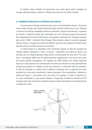 Educação, Meio Ambiente e Território 2 Capítulo 18 173
O objetivo deste trabalho foi apresentar uma visão geral sobre extração de
energia utilizando pipas e estimar a eficácia das mesmas em vento cruzado.
2 | 	TURBINAS EÓLICAS E A POTÊNCIA DO VENTO
O vento possui energia suficiente para suprir as necessidades atuais. Uma parte
ínfima desta energia vem sendo explorada pelas turbinas eólicas ano a ano. Embora
o número de turbinas instaladas continue crescendo, entraves econômicos, ausência
de ventos e impactos sociais têm restringido seu uso. Diversos grupos de pesquisa
têm trabalhado em formas alternativas de geração, chamadas de “Energias levadas
pelo vento” (AWE – Airborne Wind Energy). Eles buscam reduzir o custo da geração
eólica e extrair a energia dos ventos de altitude, que são mais estáveis e fortes do que
aqueles onde as turbinas atuais se encontram.
A turbina eólica é o dispositivo mais lembrado quando se fala em geração de
energia elétrica utilizando o vento. A Figura 1 apresenta sua estrutura típica, que
consiste de um conjunto gerador hélice preso à extremidade de uma torre. Por outro
lado, a tecnologia AWE vem se desenvolvendo rapidamente e em breve fará parte
de nossas plantas energéticas. Os métodos de AWE diferem em muitos aspectos
técnicos e são passíveis de comparação em termos de eficiência e de quantidade de
energia que geram em relação à área que possuem, o chamado fator de extração.
O fator de extração é a razão entre a potência mecânica útil e a potência de vento
existente em uma área semelhante a área do gerador. Para exemplificar, voltemos a
turbina da Figura 1, cuja hélice varre uma área A no espaço. O vento é descrito por
um vetor velocidade Vw
que possui direção e magnitude. A potência mecânica útil P
entregue pelo rotor da turbina é máxima quando o plano formado por A é perpendicular
a direção do vento.
 