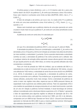Educação, Meio Ambiente e Território 2 Capítulo 18 174
Figura 1 – Turbina sob a ação de um vento Vw
A turbina possui a maior eficiência εt
em γ = 0. O máximo valor de εt
para uma
turbina ideal é de 59,3% da potência Pw
de vento que atravessa a área A da turbina.
Esse valor máximo é conhecido como limite de Betz (BURTON, 2001). Isto é, P ≤
0,593 Pwind
.
O fator de extração ζt
da turbina, por sua a vez, é a razão entre P e a potência
do vento em uma área semelhante a área A da turbina (ζt
= P/Pw
). Assim, ζt
= εtmax
,
quando γ = 0.
Abaixo será mostrado que a potência máxima de uma pipa operando em vento
cruzado é muito maior do que a potência Pw
do vento em uma área semelhante à área
dessa pipa.
A potência do vento em certa área A é calculada por:
						 ,				 (1)
						 ,					 (2)
em que δ é a densidade de potência (W/m2
), uma vez que Pw
está em Watts.
A densidade de potência δ leva em consideração a velocidade Vw
do vento e da
densidade ρ do ar. Enquanto ρ diminui em direção as camadas mais altas da atmosfera
(ar mais rarefeito), a velocidade Vw
aumenta. Como a parcela relacionada a velocidade
contribui ao cubo, a densidade de potência δ do vento aumenta com a altitude. Isto
é, qualquer sistema de extração eólica operando nessas alturas gerará mais energia
do que aquele próximo ao solo. Além disso, os ventos nas grandes altitudes são mais
consistentes e constantes.
Para um nível de pressão de 1000 mb (milibar), que se estende até 500 m, a
velocidade do ar está em torno de 4,07 m/s para uma altitude de 102 metros. Já para
uma altitude de 1432 metros, a velocidade do vento fica em torno de 8,6 m/s (AHRENS
et al., 2013). A velocidade e, por conseguinte, a densidade de potência do vento,
continua a aumentar com a altitude. Fica evidente que, se geradores puderem operar
nessas altitudes, produzirão muito mais energia. Como a densidade de potência do
vento é maior nas regiões mais altas, espera-se que os AWEs possuam fatores de
capacidade muito superiores aos obtidos pelas turbinas. Fator de capacidade (FC) é
uma medida da quantidade de energia produzida em um dado local durante o período
de um ano em relação à potência nominal instalada. A atual tecnologia de turbinas
eólicas é considerada como viável para fatores superiores a 0,3. A Tabela 1 apresenta
o fator de capacidade para algumas regiões na altitude de operação (de 50 à 150
m) de uma turbina eólica com potência nominal de 2 MW, com 90 m de diâmetro,
comparado com um AWE do tipo “Gerador em Terra” (GLG – Ground Level Generator)
operando no intervalo de 200 à 800 m para a mesma potência nominal. Informações
são coletadas diariamente de 01.01.1996 à 31.12.2006.
 