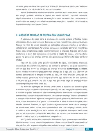 Educação, Meio Ambiente e Território 2 Capítulo 18 176
atraente, pois seu fator de capacidade é de 0,52. O mesmo é válido para todos os
outros locais, pois não há FC < 0,3 em nenhum deles.
A atual tendência de desenvolvimento de sistemas AWE, aliada à sua capacidade
em atingir grandes altitudes e operar em vento cruzado, permitirá aumentar
significativamente a quantidade de energia extraída do vento. I.e., aumenta-se a
contribuição de energia renovável no contexto energético mundial, minimizando o
impacto causado pelas fontes fósseis.
3 | 	MODOS DE GERAÇÃO DE ENERGIA COM USO DE PIPAS
A utilização de pipas para a produção de energia sempre enfrentou muitas
dificuldades. Com o aparecimento da energia térmica, hidroelétrica e dos combustíveis
fósseis no início do século passado, as aplicações utilizando moinhos e geradores
eólicos foram abandonadas. As turbinas eólicas, por outro lado, ganharam importância
hoje e estão em plena operação e comercialização. O emprego de pipas, porém, não
costumava ir além das aplicações envolvendo a tração de cargas. Um importante
passo na geração de energia elétrica para pesquisas posteriores foi dado por Loyd
(1980).
Hoje em dia existe uma grande variedade de pipas, conversores, materiais,
dispositivos de acionamento, técnicas de controle e sensores, os quais baseiam-se
em um dos dois modos de extração de energia mecânica: sustentação e arrasto.
Esses modos de extração produzem mais energia se a pipa (ou asa) voar em um
sentido perpendicular a direção do vento, ou seja, em vento cruzado. Uma pipa em
vento cruzado gera muito mais energia que uma pipa estática no ar. Isso contraria
a intuição de que, uma vez no céu, a pipa não gera mais força (ou energia) do que
aquela imposta pelo vento sobre ela.
No modo de operação em arrasto, uma turbina é acoplada ao corpo da pipa.
Conforme a pipa se desloca rapidamente pelo céu em uma direção de vento cruzado,
o fluxo de ar passa através das pás da turbina gerando eletricidade. Esse processo é
semelhante à conversão eólica tradicional, uma vez que emprega turbinas para extrair
a energia cinética do ar. A grande vantagem da pipa é que não é preciso instalar uma
torre, o que envolve muitos gastos com materiais. A torre é substituída pela corda
nesses sistemas. Ademais, as pipas podem chegar muito mais alto e captar a energia
de ventos mais fortes. Porém, essa possibilidade vem com um preço: quanto maior
a distância entre a estação e a terra, maiores são as perdas, visto que a eletricidade
precisa ser transmitida para o solo. Além disso, as turbinas precisam ser leves para
permitir o voo da pipa, o que pode limitar sua potência.
Na Figura 2b tem-se a representação de uma asa rígida que carrega uma turbina.
O sistema asa - turbina substitui as pontas das pás de uma turbina eólica convencional
que, de fato, são responsáveis pela maior parte da energia produzida pela turbina.
 