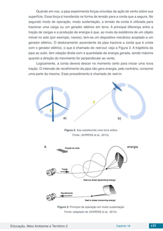 Educação, Meio Ambiente e Território 2 Capítulo 18 177
Quando em voo, a pipa experimenta forças oriundas da ação do vento sobre sua
superfície. Essa força é transferida na forma de tensão para a corda que a segura. No
segundo modo de operação, modo sustentação, a tensão da corda é utilizada para
tracionar uma carga ou um gerador elétrico em terra. A principal diferença entre a
tração de cargas e a produção de energia é que, ao invés da existência de um objeto
móvel no solo (por exemplo, navios), tem-se um dispositivo mecânico acoplado a um
gerador elétrico. O deslocamento ascendente da pipa traciona a corda que é unida
com o gerador elétrico, o que é chamado de reel-out, veja a Figura 3. A trajetória da
pipa ao subir, tem relação direta com a quantidade de energia gerada, sendo máxima
quando a direção do movimento for perpendicular ao vento.
Logicamente, a corda deverá descer no momento certo para iniciar uma nova
tração. O intervalo de recolhimento da pipa não gera energia, pelo contrário, consome
uma parte da mesma. Esse procedimento é chamado de reel-in.
Figura 2: Asa substituindo uma torre eólica
Fonte: (AHRENS et al., 2013).
Figura 3: Princípio de operação em modo sustentação
Fonte: adaptado de (AHRENS et al., 2013).
 