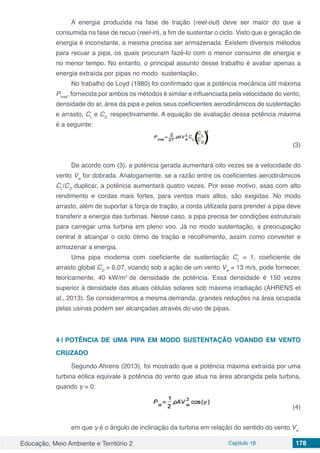 Educação, Meio Ambiente e Território 2 Capítulo 18 178
A energia produzida na fase de tração (reel-out) deve ser maior do que a
consumida na fase de recuo (reel-in), a fim de sustentar o ciclo. Visto que a geração de
energia é inconstante, a mesma precisa ser armazenada. Existem diversos métodos
para recuar a pipa, os quais procuram fazê-lo com o menor consumo de energia e
no menor tempo. No entanto, o principal assunto desse trabalho é avaliar apenas a
energia extraída por pipas no modo sustentação.
No trabalho de Loyd (1980) foi confirmado que a potência mecânica útil máxima
Pmax
, fornecida por ambos os métodos é similar e influenciada pela velocidade do vento,
densidade do ar, área da pipa e pelos seus coeficientes aerodinâmicos de sustentação
e arrasto, CL
e CD
respectivamente. A equação de avaliação dessa potência máxima
é a seguinte:
					 				 (3)
De acordo com (3), a potência gerada aumentará oito vezes se a velocidade do
vento Vw
for dobrada. Analogamente, se a razão entre os coeficientes aerodinâmicos
CL
/CD
duplicar, a potência aumentará quatro vezes. Por esse motivo, asas com alto
rendimento e cordas mais fortes, para ventos mais altos, são exigidas. No modo
arrasto, além de suportar a força de tração, a corda utilizada para prender a pipa deve
transferir a energia das turbinas. Nesse caso, a pipa precisa ter condições estruturais
para carregar uma turbina em pleno voo. Já no modo sustentação, a preocupação
central é alcançar o ciclo ótimo de tração e recolhimento, assim como converter e
armazenar a energia.
Uma pipa moderna com coeficiente de sustentação CL
= 1, coeficiente de
arrasto global CD
= 0,07, voando sob a ação de um vento Vw
= 13 m/s, pode fornecer,
teoricamente, 40 kW/m2
de densidade de potência. Essa densidade é 150 vezes
superior à densidade das atuais células solares sob máxima irradiação (AHRENS et
al., 2013). Se considerarmos a mesma demanda, grandes reduções na área ocupada
pelas usinas podem ser alcançadas através do uso de pipas.
4 | 	POTÊNCIA DE UMA PIPA EM MODO SUSTENTAÇÃO VOANDO EM VENTO
CRUZADO
Segundo Ahrens (2013), foi mostrado que a potência máxima extraída por uma
turbina eólica equivale à potência do vento que atua na área abrangida pela turbina,
quando γ = 0:
					 					 (4)
em que γ é o ângulo de inclinação da turbina em relação do sentido do vento Vw .
 