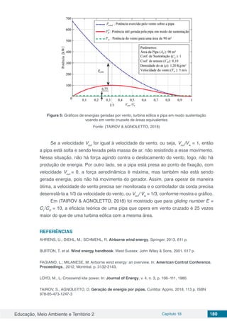 Educação, Meio Ambiente e Território 2 Capítulo 18 180
Figura 5: Gráficos de energias geradas por vento, turbina eólica e pipa em modo sustentação
voando em vento cruzado de áreas equivalentes
Fonte: (TAIROV & AGNOLETTO, 2018)
Se a velocidade Vout
for igual à velocidade do vento, ou seja, Vout
/Vw
= 1, então
a pipa está solta e sendo levada pela massa de ar, não resistindo a esse movimento.
Nessa situação, não há força agindo contra o deslocamento do vento, logo, não há
produção de energia. Por outro lado, se a pipa está presa ao ponto de fixação, com
velocidade Vout
= 0, a força aerodinâmica é máxima, mas também não está sendo
gerada energia, pois não há movimento do gerador. Assim, para operar de maneira
ótima, a velocidade do vento precisa ser monitorada e o controlador da corda precisa
desenrolá-la a 1/3 da velocidade do vento, ou Vout
/ Vw
= 1/3, conforme mostra o gráfico.
Em (TAIROV & AGNOLETTO, 2018) foi mostrado que para gliding number E =
CL
/CD
= 10, a eficácia teórica de uma pipa que opera em vento cruzado é 25 vezes
maior do que de uma turbina eólica com a mesma área.
REFERÊNCIAS
AHRENS, U.; DIEHL, M.; SCHMEHL, R. Airborne wind energy. Springer, 2013. 611 p.
BURTON, T. et al. Wind energy handbook. West Sussex: John Wiley & Sons, 2001. 617 p.
FAGIANO, L.; MILANESE, M. Airborne wind energy: an overview. In: American Control Conference,
Proceedings., 2012, Montréal. p. 3132-3143.
LOYD, M., L. Crosswind kite power. In: Journal of Energy, v. 4, n. 3, p. 106–111, 1980.
TAIROV, S., AGNOLETTO, D. Geração de energia por pipas. Curitiba: Appris, 2018, 113 p. ISBN
978-85-473-1247-3
 