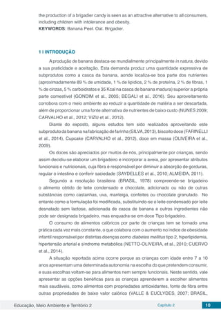 Educação, Meio Ambiente e Território 2 Capítulo 2 10
the production of a brigadier candy is seen as an attractive alternative to all consumers,
including children with intolerance and obesity.
KEYWORDS: Banana Peel. Oat. Brigadier.
1 | 	INTRODUÇÃO
Aprodução de banana destaca-se mundialmente principalmente in natura, devido
a sua praticidade e aceitação. Esta demanda produz uma quantidade expressiva de
subprodutos como a casca da banana, aonde localiza-se boa parte dos nutrientes
(aproximadamente 89 % de umidade, 1 % de lipídios, 2 % de proteína, 2 % de fibras, 1
% de cinzas, 5 % carboidratos e 35 Kcal na casca de banana madura) superior a própria
parte comestível (GONDIM et al., 2005; BEGALI et al., 2016). Seu aproveitamento
corrobora com o meio ambiente ao reduzir a quantidade de matéria a ser descartada,
além de proporcionar uma fonte alternativa de nutrientes de baixo custo (NUNES 2009;
CARVALHO et al., 2012; VIZU et al., 2012).
Diante do exposto, alguns estudos tem sido realizados aproveitando este
subprodutodabanananafabricaçãodefarinha(SILVA,2013),biscoitodoce(FARINELLI
et al., 2014), Cupcake (CARVALHO et al., 2012), doce em massa (OLIVEIRA et al.,
2009).
Os doces são apreciados por muitos de nós, principalmente por crianças, sendo
assim decidiu-se elaborar um brigadeiro e incorporar a aveia, por apresentar atributos
funcionais e nutricionais, cuja fibra é responsável por diminuir a absorção de gorduras,
regular o intestino e conferir saciedade (SAYDELLES et al., 2010; ALMEIDA, 2011).
Segundo a resolução brasileira (BRASIL, 1978) compreende-se brigadeiro
o alimento obtido de leite condensado e chocolate, adicionado ou não de outras
substâncias como castanhas, uva, manteiga, confeites ou chocolate granulado. No
entanto como a formulação foi modificada, substituindo-se o leite condensado por leite
desnatado sem lactose, adicionada de casca de banana e outros ingredientes não
pode ser designada brigadeiro, mas enquadra-se em doce Tipo brigadeiro.
O consumo de alimentos calóricos por parte de crianças tem se tornado uma
prática cada vez mais constante, o que colabora com o aumento no índice de obesidade
infantil responsável por distintas doenças como diabetes mellitus tipo 2, hiperlipidemia,
hipertensão arterial e síndrome metabólica (NETTO-OLIVEIRA, et al., 2010; CUERVO
et al., 2014).
A situação reportada acima ocorre porque as crianças com idade entre 7 a 10
anos apresentam uma determinada autonomia na escolha do que pretendem consumir,
e suas escolhas voltam-se para alimentos nem sempre funcionais. Neste sentido, vale
apresentar as opções benéficas para as crianças aprenderem a escolher alimentos
mais saudáveis, como alimentos com propriedades antioxidantes, fonte de fibra entre
outras propriedades de baixo valor calórico (VALLE & EUCLYDES, 2007; BRASIL,
 